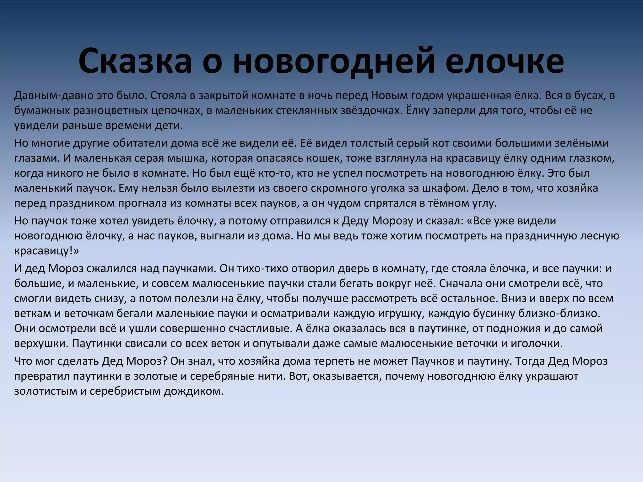 Сказка о новогодней елочке
Давным-давно это было. Стояла в закрытой комнате в ночь перед Новым годом украшенная ёлка. Вся в бусах, в
бумажных разноцветных цепочках, в маленьких стеклянных звёздочках. Ёлку заперли для того, чтобы её не
увидели раньше времени дети.
Но многие другие обитатели дома всё же видели её. Её видел толстый серый кот своими большими зелёными
глазами. И маленькая серая мышка, которая опасаясь кошек, тоже взглянула на красавицу ёлку одним глазком,
когда никого не было в комнате. Но был ещё кто-то, кто не успел посмотреть на новогоднюю ёлку. Это был
маленький паучок. Ему нельзя было вылезти из своего скромного уголка за шкафом. Дело в том, что хозяйка
перед праздником прогнала из комнаты всех пауков, а он чудом спрятался в тёмном углу.
Но паучок тоже хотел увидеть ёлочку, а потому отправился к Деду Морозу и сказал: «Все уже видели
новогоднюю ёлочку, а нас пауков, выгнали из дома. Но мы ведь тоже хотим посмотреть на праздничную лесную
красавицу!»
И дед Мороз сжалился над паучками. Он тихо-тихо отворил дверь в комнату, где стояла ёлочка, и все паучки: и
большие, и маленькие, и совсем малюсенькие паучки стали бегать вокруг неё. Сначала они смотрели всё, что
смогли видеть снизу, а потом полезли на ёлку, чтобы получше рассмотреть всё остальное. Вниз и вверх по всем
веткам и веточкам бегали маленькие пауки и осматривали каждую игрушку, каждую бусинку близко-близко.
Они осмотрели всё и ушли совершенно счастливые. А ёлка оказалась вся в паутинке, от подножия и до самой
верхушки. Паутинки свисали со всех веток и опутывали даже самые малюсенькие веточки и иголочки.
Что мог сделать Дед Мороз? Он знал, что хозяйка дома терпеть не может Паучков и паутину. Тогда Дед Мороз
превратил паутинки в золотые и серебряные нити. Вот, оказывается, почему новогоднюю ёлку украшают
золотистым и серебристым дождиком.
 