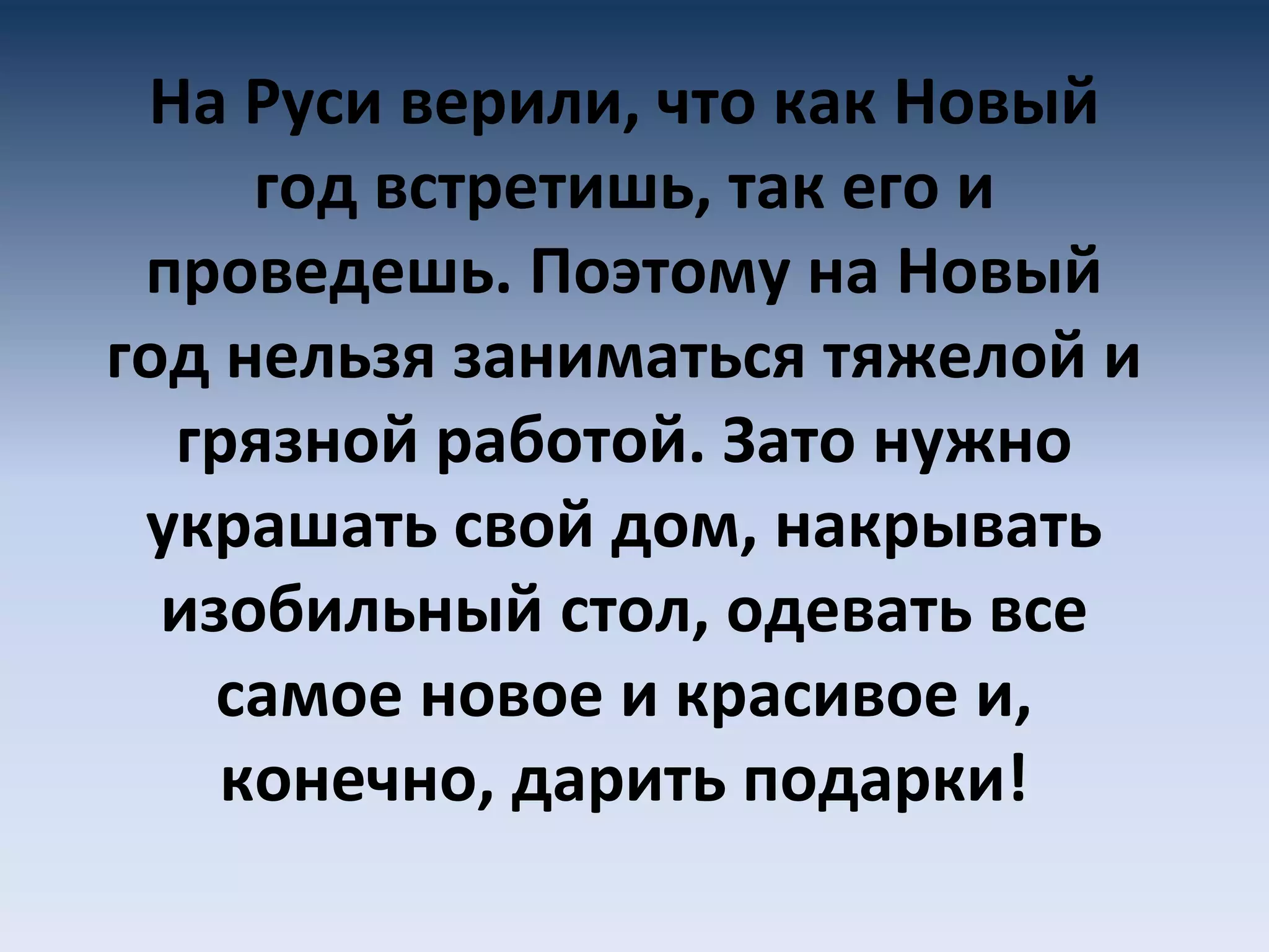 На Руси верили, что как Новый
год встретишь, так его и
проведешь. Поэтому на Новый
год нельзя заниматься тяжелой и
грязной работой. Зато нужно
украшать свой дом, накрывать
изобильный стол, одевать все
самое новое и красивое и,
конечно, дарить подарки!
 