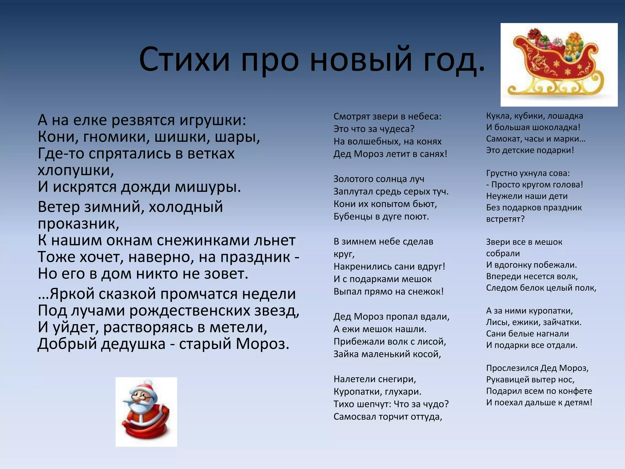 Стихи про новый год.
А на елке резвятся игрушки:
Кони, гномики, шишки, шары,
Где-то спрятались в ветках
хлопушки,
И искрятся дожди мишуры.
Ветер зимний, холодный
проказник,
К нашим окнам снежинками льнет
Тоже хочет, наверно, на праздник -
Но его в дом никто не зовет.
…Яркой сказкой промчатся недели
Под лучами рождественских звезд,
И уйдет, растворяясь в метели,
Добрый дедушка - старый Мороз.
Смотрят звери в небеса:
Это что за чудеса?
На волшебных, на конях
Дед Мороз летит в санях!
Золотого солнца луч
Заплутал средь серых туч.
Кони их копытом бьют,
Бубенцы в дуге поют.
В зимнем небе сделав
круг,
Накренились сани вдруг!
И с подарками мешок
Выпал прямо на снежок!
Дед Мороз пропал вдали,
А ежи мешок нашли.
Прибежали волк с лисой,
Зайка маленький косой,
Налетели снегири,
Куропатки, глухари.
Тихо шепчут: Что за чудо?
Самосвал торчит оттуда,
Кукла, кубики, лошадка
И большая шоколадка!
Самокат, часы и марки…
Это детские подарки!
Грустно ухнула сова:
- Просто кругом голова!
Неужели наши дети
Без подарков праздник
встретят?
Звери все в мешок
собрали
И вдогонку побежали.
Впереди несется волк,
Следом белок целый полк,
А за ними куропатки,
Лисы, ежики, зайчатки.
Сани белые нагнали
И подарки все отдали.
Прослезился Дед Мороз,
Рукавицей вытер нос,
Подарил всем по конфете
И поехал дальше к детям!
 