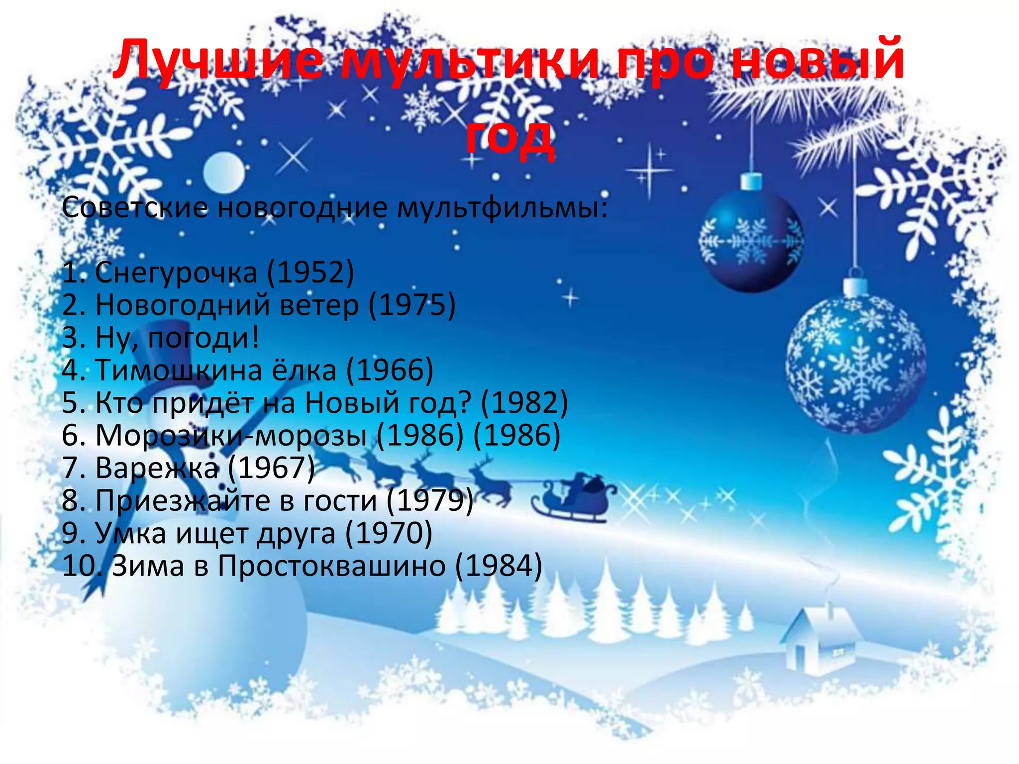 Лучшие мультики про новый
год
Советские новогодние мультфильмы:
1. Снегурочка (1952)
2. Новогодний ветер (1975)
3. Ну, погоди!
4. Тимошкина ёлка (1966)
5. Кто придёт на Новый год? (1982)
6. Морозики-морозы (1986) (1986)
7. Варежка (1967)
8. Приезжайте в гости (1979)
9. Умка ищет друга (1970)
10. Зима в Простоквашино (1984)
 