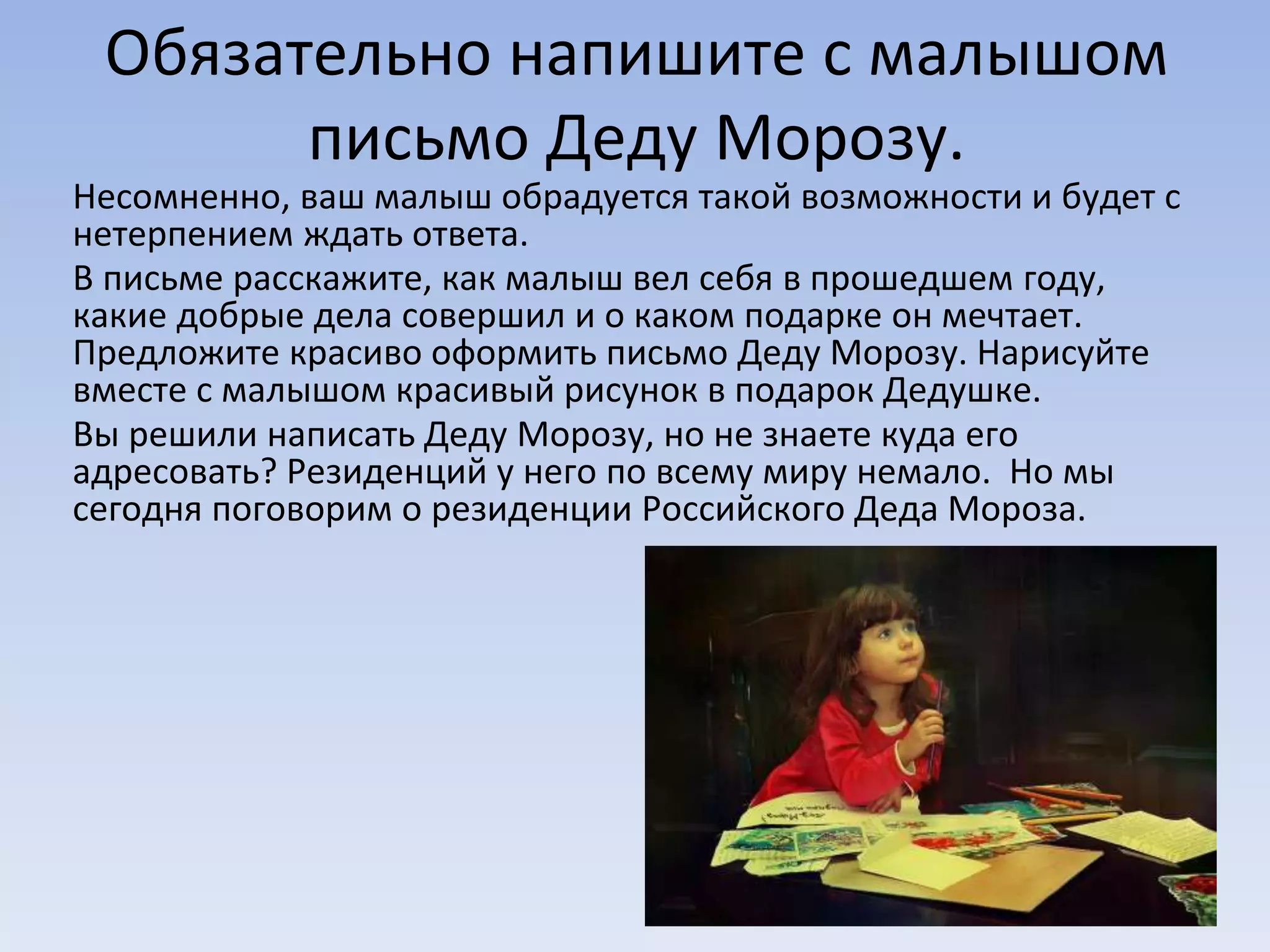 Обязательно напишите с малышом
письмо Деду Морозу.
Несомненно, ваш малыш обрадуется такой возможности и будет с
нетерпением ждать ответа.
В письме расскажите, как малыш вел себя в прошедшем году,
какие добрые дела совершил и о каком подарке он мечтает.
Предложите красиво оформить письмо Деду Морозу. Нарисуйте
вместе с малышом красивый рисунок в подарок Дедушке.
Вы решили написать Деду Морозу, но не знаете куда его
адресовать? Резиденций у него по всему миру немало. Но мы
сегодня поговорим о резиденции Российского Деда Мороза.
 