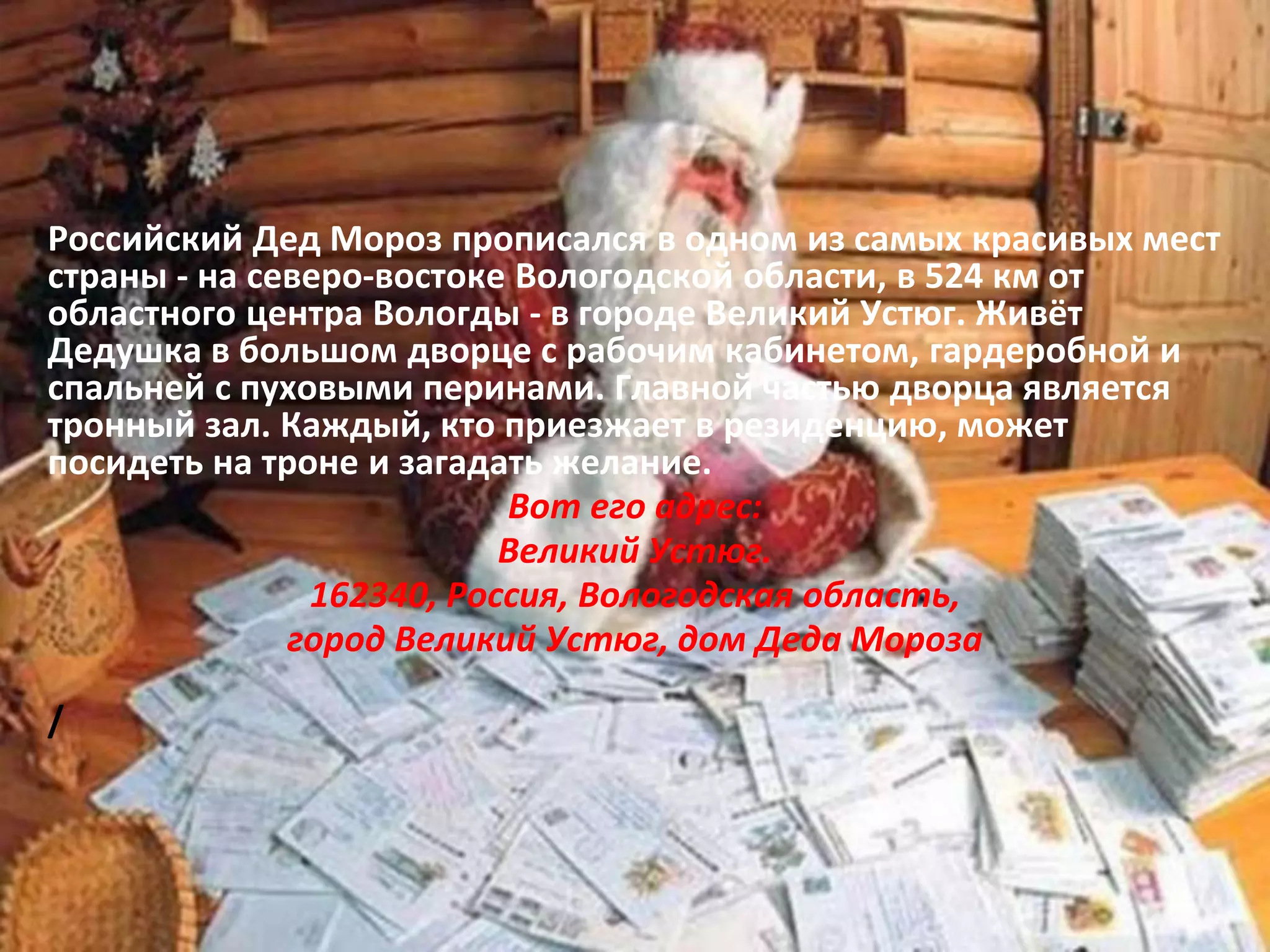 Российский Дед Мороз прописался в одном из самых красивых мест
страны - на северо-востоке Вологодской области, в 524 км от
областного центра Вологды - в городе Великий Устюг. Живёт
Дедушка в большом дворце с рабочим кабинетом, гардеробной и
спальней с пуховыми перинами. Главной частью дворца является
тронный зал. Каждый, кто приезжает в резиденцию, может
посидеть на троне и загадать желание.
Вот его адрес:
Великий Устюг.
162340, Россия, Вологодская область,
город Великий Устюг, дом Деда Мороза
/
 