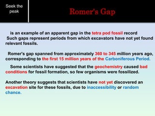 Seek the
peak Romer's Gap
is an example of an apparent gap in the tetra pod fossil record
Such gaps represent periods from which excavators have not yet found
relevant fossils.
Romer's gap spanned from approximately 360 to 345 million years ago,
corresponding to the first 15 million years of the Carboniferous Period.
Some scientists have suggested that the geochemistry caused bad
conditions for fossil formation, so few organisms were fossilized.
Another theory suggests that scientists have not yet discovered an
excavation site for these fossils, due to inaccessibility or random
chance.
 