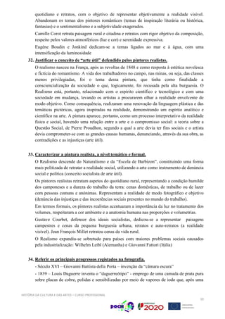 HISTÓRIA DA CULTURA E DAS ARTES – CURSO PROFISSIONAL
10
quotidiano e retratos, com o objetivo de representar objetivamente a realidade visível.
Abandonam os temas dos pintores românticos (temas de inspiração literária ou histórica,
fantasias) e o sentimentalismo e a subjetividade exagerados.
Camille Corot retrata paisagem rural e citadina e retratos com rigor objetivo da composição,
respeito pelos valores atmosféricos (luz e cor) e serenidade expressiva.
Eugéne Boudin e Jonkind dedicam-se a temas ligados ao mar e à água, com uma
intensificação da luminosidade
32. Justificar o conceito de “arte útil” defendido pelos pintores realistas.
O realismo nasceu na França, após as revoltas de 1848 e como resposta à estética novelesca
e fictícia do romantismo. A vida dos trabalhadores no campo, nas minas, ou seja, das classes
menos privilegiadas, foi o tema dessa pintura, que tinha como finalidade a
consciencialização da sociedade o que, logicamente, foi recusada pela alta burguesia. O
Realismo está, portanto, relacionado com o espírito científico e tecnológico e com uma
sociedade em mudança, levando os artistas a procurarem olhar a realidade envolvente de
modo objetivo. Como consequência, realizaram uma renovação da linguagem plástica e das
temáticas pictóricas, agora inspiradas na realidade, demonstrando um espírito analítico e
científico na arte. A pintura aparece, portanto, como um processo interpretativo da realidade
física e social, havendo uma relação entre a arte e o compromisso social: a teoria sobre a
Questão Social, de Pierre Proudhon, segundo a qual a arte devia ter fins sociais e o artista
devia comprometer-se com as grandes causas humanas, denunciando, através da sua obra, as
contradições e as injustiças (arte útil).
33. Caracterizar a pintura realista, a nível temático e formal.
O Realismo descende do Naturalismo e da “Escola de Barbizon”, constituindo uma forma
mais politizada de retratar a realidade social, utilizando a arte como instrumento de denúncia
social e política (conceito socialista de arte útil).
Os pintores realistas retratam aspetos do quotidiano rural, representando a condição humilde
dos camponeses e a dureza do trabalho da terra: cenas domésticas, de trabalho ou de lazer
com pessoas comuns e anónimas. Representam a realidade de modo fotográfico e objetivo
(denúncia das injustiças e das incoerências sociais presentes no mundo do trabalho).
Em termos formais, os pintores realistas acentuaram a importância da luz no tratamento dos
volumes, respeitaram a cor ambiente e a anatomia humana nas proporções e volumetrias.
Gustave Courbet, defensor dos ideais socialistas, dedicou-se a representar paisagens
campestres e cenas da pequena burguesia urbana, retratos e auto-retratos (a realidade
visível). Jean François Millet retratou cenas da vida rural.
O Realismo expandiu-se sobretudo para países com maiores problemas sociais causados
pela industrialização: Wilhelm Leibl (Alemanha) e Giovanni Fattori (Itália)
34. Referir os principais progressos registados na fotografia.
- Século XVI – Giovanni Battista della Porta – invenção da “câmara escura”
- 1839 – Louis Daguerre inventa o “daguerreótipo” - emprego de uma camada de prata pura
sobre placas de cobre, polidas e sensibilizadas por meio de vapores de iodo que, após uma
 