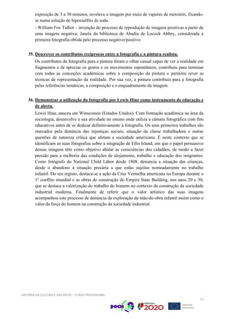 HISTÓRIA DA CULTURA E DAS ARTES – CURSO PROFISSIONAL
11
exposição de 3 a 30 minutos, revelava a imagem por meio de vapores de mercúrio, fixando-
se numa solução de hipossulfito de soda.
- William Fox Talbot – invenção do processo de reprodução de imagens positivas a partir de
uma imagem negativa; Janela da biblioteca de Abadia de Locock Abbey, considerada a
primeira fotografia obtida pelo processo negativo/positivo
35. Descrever os contributos recíprocos entre a fotografia e a pintura realista.
Os contributos da fotografia para a pintura foram o olhar casual capaz de ver a realidade em
fragmentos e de apreciar os gestos e os movimentos espontâneos, contribuiu para terminar
com todas as conceções académicas sobre a composição da pintura e permitiu rever as
técnicas de representação da realidade. Por sua vez, a pintura contribuiu para a fotografia
pelas referências temáticas, a composição e o enquadramento da imagem.
36. Demonstrar a utilização da fotografia por Lewis Hine como instrumento de educação e
de alerta.
Lewis Hine, nasceu em Winsconsin (Estados Unidos). Com formação académica na área da
sociologia, desenvolve a sua atividade no ensino onde utiliza a câmara fotográfica com fins
educativos antes de se dedicar definitivamente à fotografia. Os seus primeiros trabalhos são
marcados pela denúncia das injustiças sociais, situação da classe trabalhadora e outras
questões de natureza crítica que afetam a sociedade americana. É neste contexto que se
identificam as suas fotografias sobre a imigração de Ellis Island, em que o papel persuasivo
dessas imagens têm como objetivo abalar as consciências dos cidadãos, de modo a fazer
pressão para a melhoria das condições de alojamento, trabalho e educação dos imigrantes.
Como fotógrafo do National Child Labor desde 1808, denuncia a situação das crianças,
desde o abandono à situação precária a que estão sujeitas nomeadamente no trabalho
infantil. Do seu registo, destaca-se a ação da Cruz Vermelha americana na Europa durante o
1º conflito mundial e as obras de construção do Empire State Building, nos anos 20 e 30,
que se destaca a valorização do trabalho do homem no contexto da construção da sociedade
industrial moderna. Finalmente de referir que o valor artístico das suas imagens
acompanhou este processo de denúncia da exploração da mão-de-obra infantil assim como o
valor da força do homem na construção da sociedade industrial.
 
