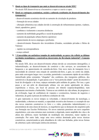 HISTÓRIA DA CULTURA E DAS ARTES – CURSO PROFISSIONAL
2
7. Quais os tipos de transporte que mais se desenvolveram no século XIX?
No século XIX desenvolveu-se a locomotiva a vapor e o navio a vapor.
8. Quais as vantagens económicas, sociais e culturais resultantes do desenvolvimento dos
transportes?
- desenvolvimento económico devido ao aumento de circulação de produtos
- formação de novas cidades
- alteração urbanística nas cidades devido à construção de infraestruturas (pontes, viadutos,
túneis, apeadeiros, gares)
- combateu o isolamento e encurtou distâncias
- aumento da mobilidade geográfica e social da população
- aumento da população urbana (bairros operários)
- aparecimento de novos empregos e profissões
- desenvolvimento financeiro dos investidores (Estados, sociedades privadas e Bolsa de
Valores)
- rapidez na correspondência
- avanço cultural
9. “ Convertidas em autênticos templos de modernidade, as gares vão refletir as últimas
novidades tecnológicas e construtivas decorrentes da Revolução industrial”. Comenta
a frase.
No século XIX, dá-se um desenvolvimento urbano devido ao crescimento demográfico, à
industrialização, ao desenvolvimento do comércio e dos serviços, ao crescimento da
burguesia e ao aparecimento do caminho-de-ferro. Este novo meio de transporte leva à
necessidade de construir uma estação de caminhos-de-ferro, a gare, no centro da cidade,
para onde convergem largas vias e avenidas, permitindo o escoamento rápido de um tráfico
intensificado pelas constantes “chegadas” dos comboios, dos transportes públicos, dos
automóveis e da população. A gare passa a ser a “nova porta da cidade”: ponto de encontro e
local de divulgação e de troca, espaços animados pela azáfama de gentes. Por isso, a gare
passa a ser um pólo de dinamização urbana: era um ponto aglutinador de ideias,
experiências e trocas, um local de pessoas em trânsito (esperas/despedidas), num
permanente movimento e burburinho. Tornou-se um símbolo da vida urbana, do progresso e
da civilização, lugar de confluência de viajantes e aventureiros, homens de negócios e
industriais, de gente à procura de melhores condições de vida.
A gare representa os novos tempos (a velocidade, o desenvolvimento da tecnologia, a
modernidade, a abertura ao mundo), a capacidade inventiva dos homens e o exemplo do uso
dos novos materiais construtivos (o ferro e o vidro, produzidos industrialmente) e a
proeminência de uma classe de técnicos, os engenheiros que se destacam dos arquitetos pela
sua formação nas Escolas Politécnicas. Os novos materiais permitem um novo esqueleto
arquitetónico, com uma estrutura mais resistente e aligeirada, maior amplidão dos vãos e da
altura dos edifícios; maior facilidade de modelação dos elementos, maior rapidez na
construção. Por outro lado, surge uma nova estética dominada pelas novas técnicas
construtivas, caracterizando-se pela abundância de vidro nas fachadas, pelas novas formas
de cobertura e pela valorização estética da estrutura.
 