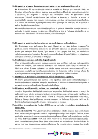 HISTÓRIA DA CULTURA E DAS ARTES – CURSO PROFISSIONAL
3
10. Descrever a primazia do sentimento e da natureza no movimento Romântico.
O Romantismo foi um movimento artístico ocorrido na Europa por volta de 1800, na
literatura e filosofia, para depois alcançar as artes plásticas. Diante do racionalismo anterior
à revolução, ele propunha a elevação dos sentimentos acima do pensamento. Este
movimento cultural caracterizou-se por cultivar a emoção, a fantasia, o sonho, a
originalidade, a evasão para mundos exóticos, onde a verdade e a imaginação se confundem,
a exaltação da Natureza, o gosto pela Idade Média (o tempo da formação das Nações) e a
defesa dos ideais nacionalistas.
O romântico sente-se em rutura consigo próprio e, para se reconciliar consigo mesmo e
entender o mundo exterior projetou-se e identificou-se com a Natureza, ajustando-a a si,
fazendo dela o reflexo do seu estado interior, das suas emoções.
11. Descrever a importância do sentimento nacionalista para os Românticos.
Os Românticos eram defensores dos ideais liberais e, por isso, tinham preocupações
políticas, numa permanente contestação ao presente, apoiando os projetos nacionalistas
(como por exemplo Lord Byron, que apoiou a luta grega). Por isso, os românticos
valorizaram as raízes históricas das nações, retrocedendo até à Idade Média, e privilegiaram
as línguas nacionais, o folclore e as tradições.
12. Condições de vida e de trabalho do proletariado.
Com a industrialização, surgem cidades-cogumelo que acolhiam cada vez mais operários
vindos dos campos, com famílias numerosas que vendiam como força de trabalho às
fábricas e minas, de onde retiravam, em média, parcos sustentos e encontravam difíceis e
desumanas condições de trabalho, nomeadamente em Inglaterra, onde a pobreza urbana da
Revolução Industrial atingiu níveis chocantes e desigualdades sociais extremas.
13. Identificar os fatores que contribuíram para a crítica social e política.
Os fatores que contribuíram para a crítica social e política foram a crescente alfabetização, o
desenvolvimento da imprensa, o espírito interventivo, o declínio da mentalidade religiosa e a
crescente consciencialização das liberdades individuais.
14. Relacionar a crítica social e política com a produção artística.
A defesa do princípio da liberdade estendeu-se ao princípio da liberdade na arte e, através da
ação criativa, os artistas acabaram, também, por contribuir para a crítica social e política. A
arte deixa de ser elitista e “desce à rua”: Munch e Toulouse-Lautrec dedicaram-se ao cartaz,
Balzac e George Sand publicaram os seus romances em folhetins de jornais, os livros de
Emílio Zola atingiram grandes tiragens e apareceram os museus.
15. Justificar o contributo de Gustave Eiffel para a inovação registada na arquitetura do
século XIX.
Gustave Eiffel (1832-1923), nasceu em Dijon onde fez os estudos iniciais, mas completa em
Paris a sua formação superior e técnica. Preparado para dirigir uma empresa familiar, acaba
por iniciar a sua carreira numa empresa de construções metálicas, onde se distinguiu na obra
da ponte de Bordéus (1868-1860). Em 1867, fundou a sua própria empresa especializando-
se na chamada construção do ferro, sendo o inventor de um novo sistema de distribuições de
cargas com base no desenho de arcos metálicos que lhe permitia vencer grandes vãos, sendo
 