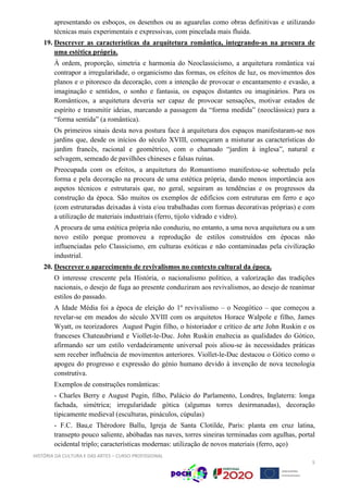 HISTÓRIA DA CULTURA E DAS ARTES – CURSO PROFISSIONAL
5
apresentando os esboços, os desenhos ou as aguarelas como obras definitivas e utilizando
técnicas mais experimentais e expressivas, com pincelada mais fluida.
19. Descrever as características da arquitetura romântica, integrando-as na procura de
uma estética própria.
À ordem, proporção, simetria e harmonia do Neoclassicismo, a arquitetura romântica vai
contrapor a irregularidade, o organicismo das formas, os efeitos de luz, os movimentos dos
planos e o pitoresco da decoração, com a intenção de provocar o encantamento e evasão, a
imaginação e sentidos, o sonho e fantasia, os espaços distantes ou imaginários. Para os
Românticos, a arquitetura deveria ser capaz de provocar sensações, motivar estados de
espírito e transmitir ideias, marcando a passagem da “forma medida” (neoclássica) para a
“forma sentida” (a romântica).
Os primeiros sinais desta nova postura face à arquitetura dos espaços manifestaram-se nos
jardins que, desde os inícios do século XVIII, começaram a misturar as características do
jardim francês, racional e geométrico, com o chamado “jardim à inglesa”, natural e
selvagem, semeado de pavilhões chineses e falsas ruínas.
Preocupada com os efeitos, a arquitetura do Romantismo manifestou-se sobretudo pela
forma e pela decoração na procura de uma estética própria, dando menos importância aos
aspetos técnicos e estruturais que, no geral, seguiram as tendências e os progressos da
construção da época. São muitos os exemplos de edifícios com estruturas em ferro e aço
(com estruturadas deixadas à vista e/ou trabalhadas com formas decorativas próprias) e com
a utilização de materiais industriais (ferro, tijolo vidrado e vidro).
A procura de uma estética própria não conduziu, no entanto, a uma nova arquitetura ou a um
novo estilo porque promoveu a reprodução de estilos construídos em épocas não
influenciadas pelo Classicismo, em culturas exóticas e não contaminadas pela civilização
industrial.
20. Descrever o aparecimento de revivalismos no contexto cultural da época.
O interesse crescente pela História, o nacionalismo político, a valorização das tradições
nacionais, o desejo de fuga ao presente conduziram aos revivalismos, ao desejo de reanimar
estilos do passado.
A Idade Média foi a época de eleição do 1º revivalismo – o Neogótico – que começou a
revelar-se em meados do século XVIII com os arquitetos Horace Walpole e filho, James
Wyatt, os teorizadores August Pugin filho, o historiador e crítico de arte John Ruskin e os
franceses Chateaubriand e Viollet-le-Duc. John Ruskin enaltecia as qualidades do Gótico,
afirmando ser um estilo verdadeiramente universal pois aliou-se às necessidades práticas
sem receber influência de movimentos anteriores. Viollet-le-Duc destacou o Gótico como o
apogeu do progresso e expressão do génio humano devido à invenção de nova tecnologia
construtiva.
Exemplos de construções românticas:
- Charles Berry e August Pugin, filho, Palácio do Parlamento, Londres, Inglaterra: longa
fachada, simétrica; irregularidade gótica (algumas torres desirmanadas), decoração
tipicamente medieval (esculturas, pináculos, cúpulas)
- F.C. Bau,e Thérodore Ballu, Igreja de Santa Clotilde, Paris: planta em cruz latina,
transepto pouco saliente, abóbadas nas naves, torres sineiras terminadas com agulhas, portal
ocidental triplo; características modernas: utilização de novos materiais (ferro, aço)
 