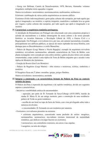 HISTÓRIA DA CULTURA E DAS ARTES – CURSO PROFISSIONAL
6
- Georg von Dollman, Castelo de Neuschwanstein, 1870, Baviera, Alemanha: volumes
irregulares; múltiplas torres aguçadas e esguias
Outros revivalismos: neorromânico, neorrenascentista, neobizantino, neobarroco.
Ecletismo: combinação de vários estilos arquitetónicos no mesmo edifício
Exotismos (Estilo indo-muçulmano): gosto pelas culturas não europeias, por tudo aquilo que
apela à imaginação e ao mistério; o espírito irrequieto, insatisfeito e sonhador leva ao gosto
por viagens e pelas culturas não europeias, por tudo aquilo que apela à imaginação e ao
mistério
21. Caracterizar a arquitetura romântica portuguesa.
A introdução do Romantismo em Portugal está relacionada com uma conjuntura propícia à
eclosão do nacionalismo e à defesa intransigente da nossa cultura e do nosso passado
histórico: as invasões francesas, a Revolução Liberal de 1820, a Guerra Civil e a
Regeneração. Em Portugal, o revivalismo teve, por isso, um carácter nacionalista, evocando,
principalmente nos edifícios públicos, as épocas de maior esplendor da nossa História, com
destaque para os Descobrimentos e o estilo Manuelino:
- Palácio do Buçaco (Luigi Manini e Nicola Bigaglia): exemplo da arquitetura revivalista
romântica; revivalismo neomanuelino, adotando características da Torre de Belém, com
planta rectangular, torre coroada por uma esfera armilar e galeria do piso térreo com arcadas
ornamentadas; corpo central é uma réplica da Torre de Belém enquanto que a arcada é uma
réplica do Mosteiro dos Jerónimos.
- Estação do Rossio (José Luís Monteiro)
- Palácio da Regaleira (Luigi Manini) - obra mística e misteriosa, eclética, simbolista e
esotérica
O Neogótico ficou em 2º plano: moradias, igrejas, jazigos fúnebres.
Outros revivalismos: neorromânico, neoárabe
22. Integrar a construção e as características formais do Palácio da Pena no contexto
artístico da época.
O Palácio da Pena é expressão da arquitetura e do espírito romântico, devido aos seguintes
aspetos e características:
- Iniciativa e sensibilidade estética do encomendador:
- aquisição, por parte de D. Fernando de Saxe-Coburgo (1818-1885), marido da
rainha D. Maria II, de um antigo mosteiro, para a construção de uma residência-
palácio de Verão ao gosto romântico;
- escolha de um local no topo da Serra de Sintra, com vista privilegiada sobre toda a
natureza envolvente;
- o encomendador, D. Fernando era um romântico por natureza.
- Exotismos e revivalismos presentes na estrutura:
• ecletismo arquitetónico, concretizado numa profusão de estilos: neogótico,
neomanuelino, neomourisco, neo-indiano (mistura intencional da mentalidade
romântica, que dedicava invulgar fascínio ao exotismo);
• neomourisco, nos contrafortes exteriores, nos arcos e nas cúpulas;
• neogótico, na torre do relógio;
 