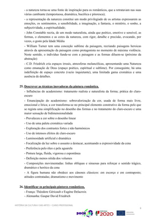 HISTÓRIA DA CULTURA E DAS ARTES – CURSO PROFISSIONAL
8
- a natureza torna-se uma fonte de inspiração para os românticos, que a retratavam nas suas
várias cambiante (tempestuosa, dramática, bucólica e pitoresca);
- a representação da natureza constitui um modo privilegiado de os artistas expressarem as
emoções, os sentimentos, a sensibilidade, a imaginação, a fantasia, o mistério, o sonho, a
subjectividade, a espiritualidade;
- John Constable recria, de um modo naturalista, ainda que poético, emotivo e sensível, as
formas, o elementos e as cores da natureza, com rigor, detalhe e precisão, evocando, por
vezes, o gosto pela Idade Média
- William Turner tem uma conceção sublime da paisagem, recriando paisagens heroicas
através da apresentação da paisagem como protagonista no momento de máxima violência.
Neste sentido, o indivíduo funde-se com a paisagem e as formas diluem-se (próximo da
abstração)
- C.D. Friedrich cria espaços irreais, atmosferas melancólicas, apresentando uma Natureza
como emanação de Deus (espaço poético, espiritual e sublime). Por conseguinte, há uma
indefinição de espaço concreto (vazio inquietante), uma limitada gama cromática e uma
ausência de detalhes.
25. Descrever as técnicas inovadoras da pintura romântica.
- Influências do academismo: tratamento realista e naturalista da forma; prática do claro-
escuro
- Emancipação do academismo: sobrevalorização da cor, usada de forma mais livre,
emocional e lírica; a cor transforma-se no principal elemento construtivo da forma pelo que
se regista uma simplificação no desenho das formas e no tratamento do claro-escuro e uma
maior sensação de bidimensionalidade
- Prevaleceu a cor sobre o desenho linear
- Uso de uma paleta cromática variada
- Exploração dos contrastes fortes e não harmónicos
- Uso de intensos efeitos de claro-escuro
- Luminosidade artificial e dramática
- Focalização da luz sobre o assunto a destacar, acentuando a expressividade da cena
- Preferência pelo óleo e pela aguarela
- Pintura larga, fluida, vigorosa e espontânea
- Definição menos nítida dos volumes
- Composições movimentadas: linhas oblíquas e sinuosas para reforçar o sentido trágico,
dramático e heróico da cena
- A figura humana não obedece aos cânones clássicos: em escorço e em contraposto;
atitudes contratadas; dramatismo e movimento
26. Identificar os principais pintores românticos.
- França: Théodore Géricault e Eugéne Delacroix
- Alemanha: Gaspar David Friedrich
 