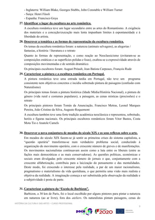 HISTÓRIA DA CULTURA E DAS ARTES – CURSO PROFISSIONAL
9
- Inglaterra: William Blake, Georges Stubbs, John Constable e William Turner
- Suiça: Henri Füssli
- Espanha: Francisco Goya
27. Identificar o lugar da escultura na arte romântica.
A escultura romântica teve um lugar secundário entre as artes do Romantismo. A exigência
dos materiais e a conceção/execução mais lenta impunham limites à espontaneidade e à
liberdade do artista.
28. Descrever a temática e as formas de representação da escultura romântica.
Os temas da escultura romântica foram: a natureza (animais selvagens), as alegorias /
fantasias, a história / literatura e o retrato
Quanto às formas de representação, e como reação ao Neoclassicismo (evitaram-se as
composições estáticas e as superfícies polidas e lisas), exaltou-se a expressividade através de
composições movimentadas e de sentido dramático.
Os principais escultores foram: August Préault, Jean Batista Carpeaux, François Rude
29. Caracterizar a pintura e a escultura romântica em Portugal.
A pintura romântica teve uma entrada tardia em Portugal, não teve um programa
consistente nem objetivos concretos e incidiu sobretudo pintura de paisagens (confusão com
Naturalismo)
Os principais temas foram a pintura histórica (Idade Média/História Nacional), a pintura de
género (vida rural e costumes populares), a paisagem, as cenas místicas (procissões) e o
retrato
Os principais pintores foram Tomás da Anunciação, Francisco Metras, Leonel Marques
Pereira, João Cristino da Silva, Augusto Roquemont
A escultura também teve uma forte tradição académica neoclássica e representou, sobretudo,
heróis e figuras nacionais. Os principais escultores românticos foram Vitor Bastos, Costa
Mota Tio e Anatole Camels
30. Descrever a nova conjuntura de meados do século XIX e os seus reflexos sobre a arte.
Em meados do século XIX fazem-se já sentir as primeiras crises do sistema capitalista, a
“questão operária” transforma-se num verdadeiro problema social, conduzindo à
organização do movimento operário, com o crescente número de greves e de manifestações.
Os movimentos nacionalistas continuavam assim como a luta entre os liberais (entre as
fações mais democráticas e as mais conservadoras). As questões políticas, económicas e
sociais eram divulgadas pelo crescente número de jornais o que, conjuntamente com a
crescente alfabetização, contribuiu para a laicização do pensamento e das mentalidades.
Deste modo, foi crescendo o interesse pela realidade, a par de um maior racionalismo,
pragmatismo e materialismo da vida quotidiana, o que permitiu uma visão mais realista e
objetiva da realidade. A imaginação começa a ser substituída pela observação da realidade e
a subjetividade é posta de parte.
31. Caracterizar a pintura da “Escola de Barbizon”.
Barbizon, a 30 km de Paris, foi o local escolhido por alguns pintores para pintar a natureza
em natureza (ao ar livre), fora dos ateliers. Os naturalistas pintam paisagens, cenas do
 