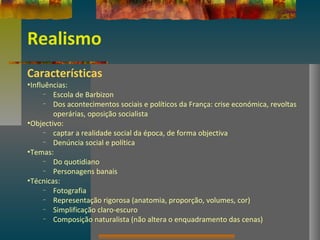 Realismo
Características
•Influências:
– Escola de Barbizon
– Dos acontecimentos sociais e políticos da França: crise económica, revoltas
operárias, oposição socialista
•Objectivo:
– captar a realidade social da época, de forma objectiva
– Denúncia social e política
•Temas:
– Do quotidiano
– Personagens banais
•Técnicas:
– Fotografia
– Representação rigorosa (anatomia, proporção, volumes, cor)
– Simplificação claro-escuro
– Composição naturalista (não altera o enquadramento das cenas)
 