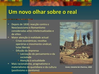 Um novo olhar sobre o real
• Depois de 1830: reacção contra o
Neoclassicismo e Romantismo
consideradas artes intelectualizadas e
de elites
• Maior atenção à realidade actual:
– Crises económicas; revoltas
operárias e movimento sindical;
lutas liberais
– Difusão da imprensa
• Laicização do pensamento e da
sociedade
• Atenção à actualidade
• Mais racionalismo, pragmatismo e
materialismo do quotidiano e da cultura
(positivismo e cientismo)
Corot, Catedral de Chartres, 1830
 