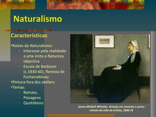 Naturalismo
Características
•Raízes do Naturalismo:
– Interesse pela realidade:
a arte imita a Natureza
objectiva
– Escola de Barbizon
(c.1830-60), floresta de
Fontainebleau
•Pintura fora dos ateliers
•Temas:
– Retrato,
– Paisagens
– Quotidiano
James McNeill Whistler, Arranjo em cinzento e preto:
retrato da mãe do artista, 1866-72
 