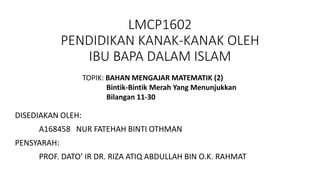 LMCP1602
PENDIDIKAN KANAK-KANAK OLEH
IBU BAPA DALAM ISLAM
TOPIK: BAHAN MENGAJAR MATEMATIK (2)
Bintik-Bintik Merah Yang Menunjukkan
Bilangan 11-30
DISEDIAKAN OLEH:
A168458 NUR FATEHAH BINTI OTHMAN
PENSYARAH:
PROF. DATO’ IR DR. RIZA ATIQ ABDULLAH BIN O.K. RAHMAT
 