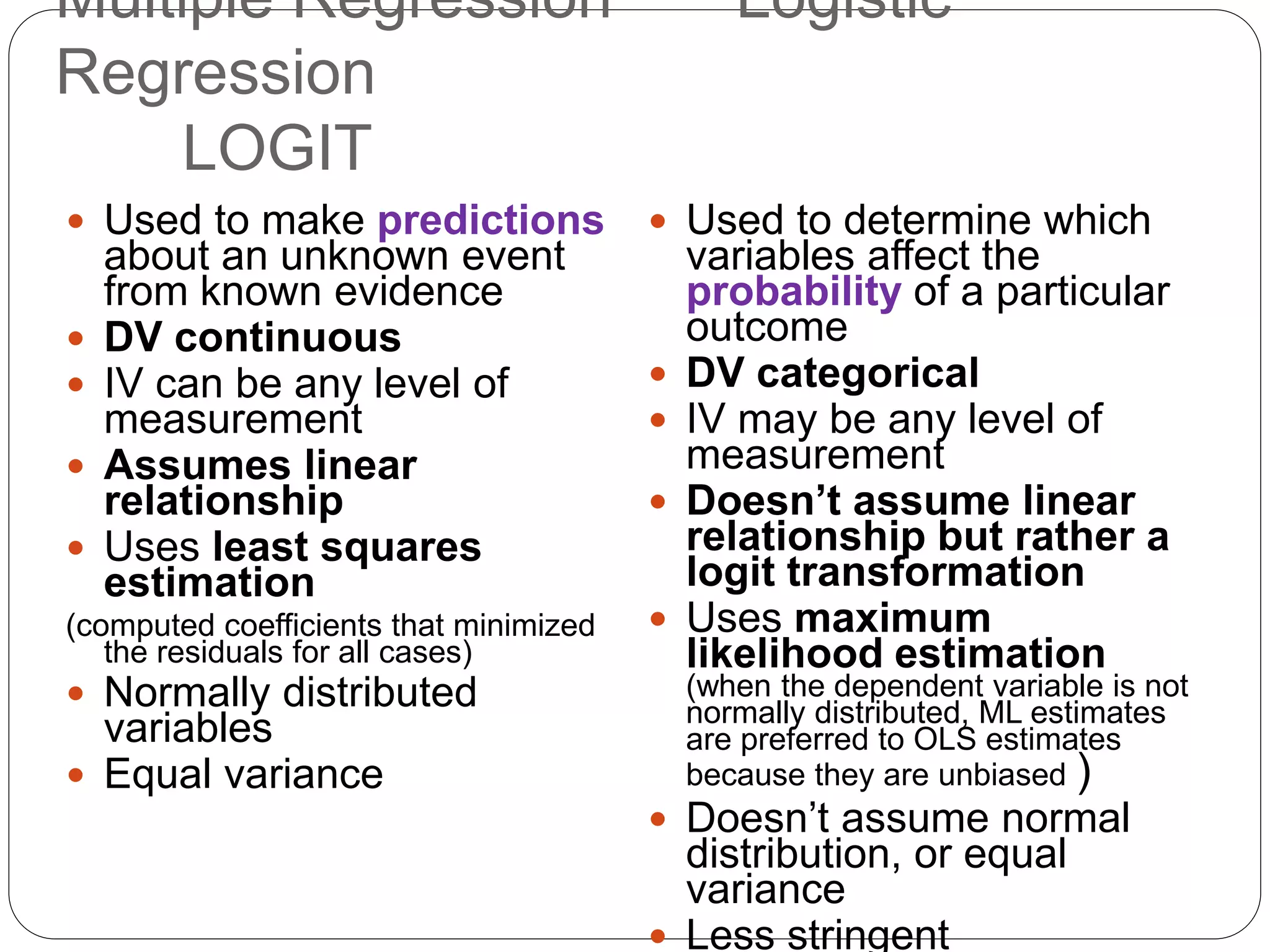 Multiple Regression Logistic
Regression
LOGIT
 Used to make predictions
about an unknown event
from known evidence
 DV continuous
 IV can be any level of
measurement
 Assumes linear
relationship
 Uses least squares
estimation
(computed coefficients that minimized
the residuals for all cases)
 Normally distributed
variables
 Equal variance
 Used to determine which
variables affect the
probability of a particular
outcome
 DV categorical
 IV may be any level of
measurement
 Doesn’t assume linear
relationship but rather a
logit transformation
 Uses maximum
likelihood estimation
(when the dependent variable is not
normally distributed, ML estimates
are preferred to OLS estimates
because they are unbiased )
 Doesn’t assume normal
distribution, or equal
variance
 Less stringent
 