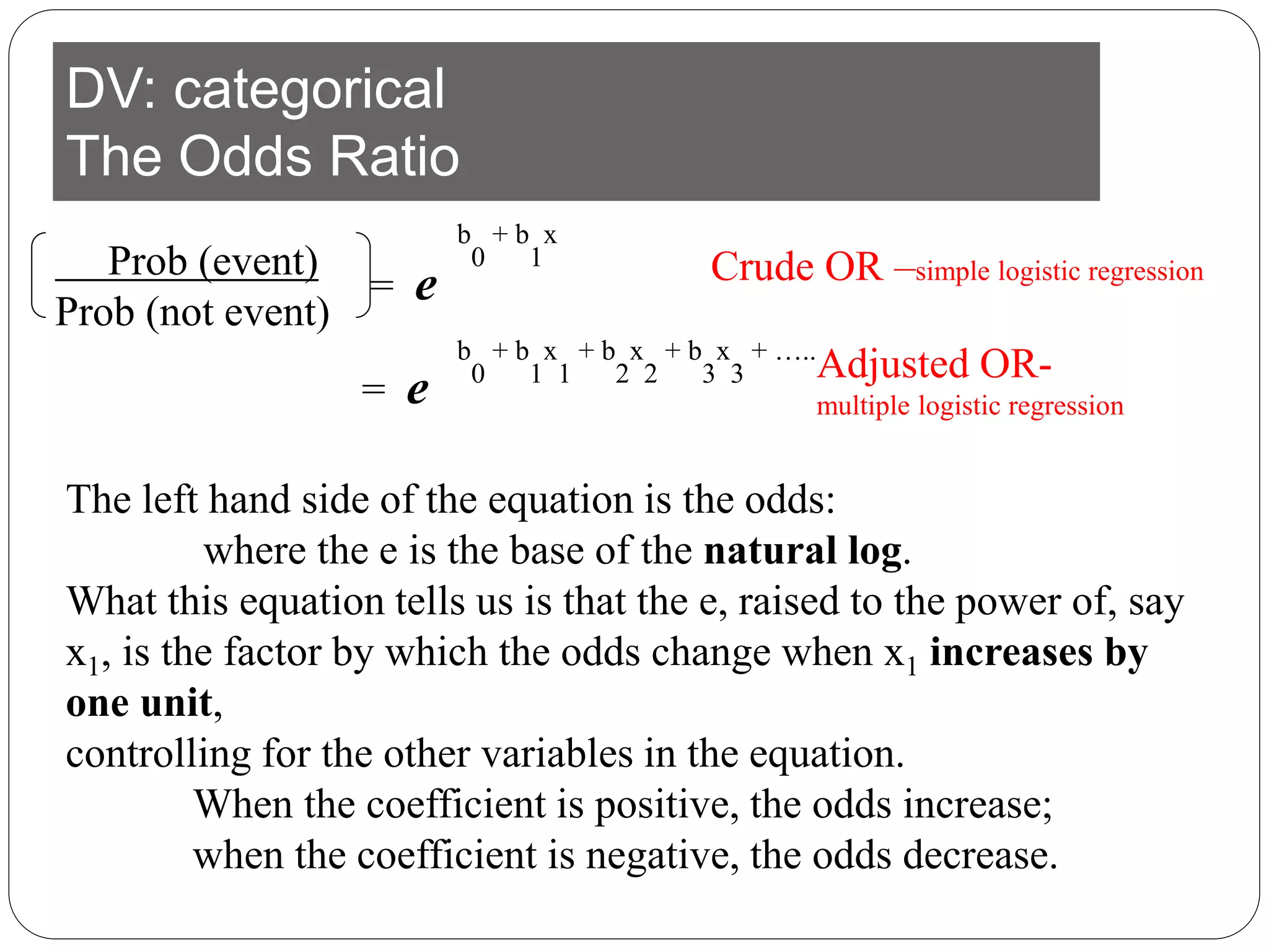 DV: categorical
The Odds Ratio
Prob (event)
Prob (not event)
= e
b
0
+ b
1
x
The left hand side of the equation is the odds:
where the e is the base of the natural log.
What this equation tells us is that the e, raised to the power of, say
x1, is the factor by which the odds change when x1 increases by
one unit,
controlling for the other variables in the equation.
When the coefficient is positive, the odds increase;
when the coefficient is negative, the odds decrease.
b
0
+ b
1
x
1
+ b
2
x
2
+ b
3
x
3
+ …..
= e
Crude OR –simple logistic regression
Adjusted OR-
multiple logistic regression
 
