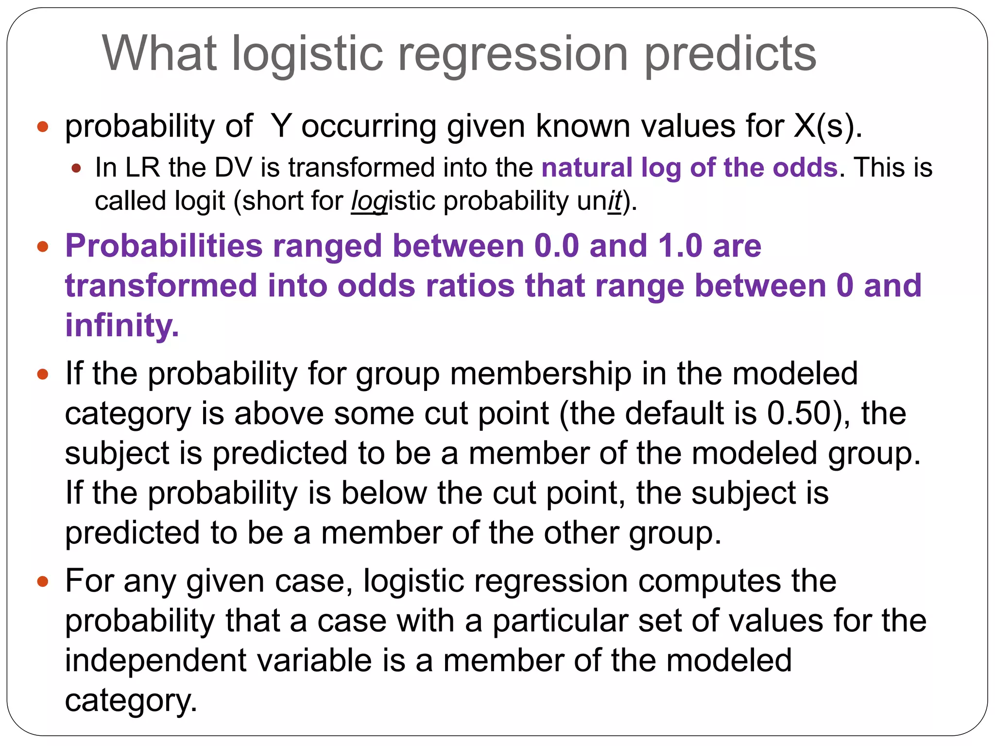What logistic regression predicts
 probability of Y occurring given known values for X(s).
 In LR the DV is transformed into the natural log of the odds. This is
called logit (short for logistic probability unit).
 Probabilities ranged between 0.0 and 1.0 are
transformed into odds ratios that range between 0 and
infinity.
 If the probability for group membership in the modeled
category is above some cut point (the default is 0.50), the
subject is predicted to be a member of the modeled group.
If the probability is below the cut point, the subject is
predicted to be a member of the other group.
 For any given case, logistic regression computes the
probability that a case with a particular set of values for the
independent variable is a member of the modeled
category.
 