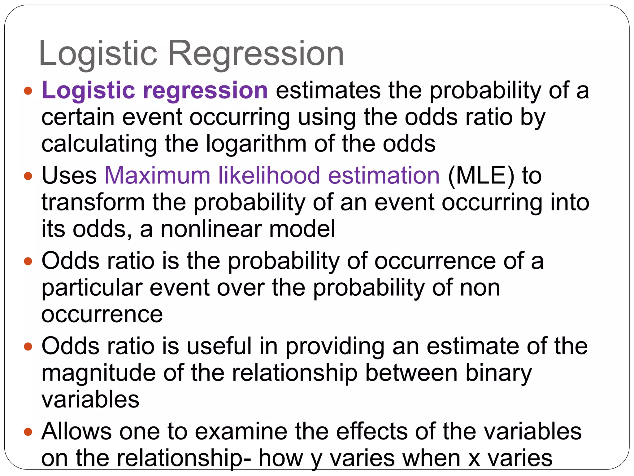Logistic Regression
 Logistic regression estimates the probability of a
certain event occurring using the odds ratio by
calculating the logarithm of the odds
 Uses Maximum likelihood estimation (MLE) to
transform the probability of an event occurring into
its odds, a nonlinear model
 Odds ratio is the probability of occurrence of a
particular event over the probability of non
occurrence
 Odds ratio is useful in providing an estimate of the
magnitude of the relationship between binary
variables
 Allows one to examine the effects of the variables
on the relationship- how y varies when x varies
 