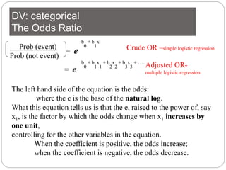 DV: categorical
The Odds Ratio
Prob (event)
Prob (not event)
= e
b
0
+ b
1
x
The left hand side of the equation is the odds:
where the e is the base of the natural log.
What this equation tells us is that the e, raised to the power of, say
x1, is the factor by which the odds change when x1 increases by
one unit,
controlling for the other variables in the equation.
When the coefficient is positive, the odds increase;
when the coefficient is negative, the odds decrease.
b
0
+ b
1
x
1
+ b
2
x
2
+ b
3
x
3
+ …..
= e
Crude OR –simple logistic regression
Adjusted OR-
multiple logistic regression
 