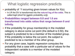 What logistic regression predicts
 probability of Y occurring given known values for X(s).
 In LR the DV is transformed into the natural log of the odds. This is
called logit (short for logistic probability unit).
 Probabilities ranged between 0.0 and 1.0 are
transformed into odds ratios that range between 0 and
infinity.
 If the probability for group membership in the modeled
category is above some cut point (the default is 0.50), the
subject is predicted to be a member of the modeled group.
If the probability is below the cut point, the subject is
predicted to be a member of the other group.
 For any given case, logistic regression computes the
probability that a case with a particular set of values for the
independent variable is a member of the modeled
category.
 