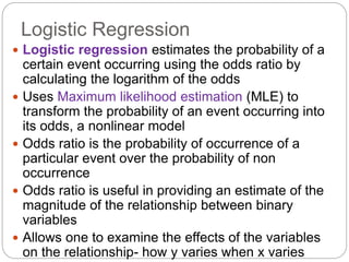 Logistic Regression
 Logistic regression estimates the probability of a
certain event occurring using the odds ratio by
calculating the logarithm of the odds
 Uses Maximum likelihood estimation (MLE) to
transform the probability of an event occurring into
its odds, a nonlinear model
 Odds ratio is the probability of occurrence of a
particular event over the probability of non
occurrence
 Odds ratio is useful in providing an estimate of the
magnitude of the relationship between binary
variables
 Allows one to examine the effects of the variables
on the relationship- how y varies when x varies
 