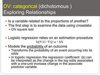 DV: categorical (dichotomous )
Exploring Relationships
 Is a variable related to the proportions of another?
 The first step is to examine the data using crosstabs
 Chi square test
 Logistic regression relies on an estimation procedure
 Models the probability of an outcome
 Transforms the probability of an event occurring into its
odds
 In logistic regression the regression coefficient (b) can
be interpreted as the change in the log odds associated
with a one-unit increase change in the associate
predictor variable.
ln[Y/(1−Y)]=a + bX
 