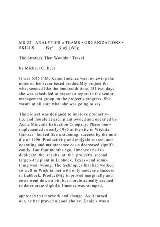M8-22 ANALYTICS o TEAMS • ORGANIZATIONS •
SKILLS .fÿy' ÿ,oÿ ()V)g
The Strategy That Wouldn't Travel
by Michael C. Beer
It was 6:45 P.M. Karen Jimenez was reviewing the
notes on her team-based productMty project tbr
what seemed like the hundredth time. I31 two days,
she was scheduled to present a report to the senior
management group on the project's progress. She
wasn't at all sure what she was going to say.
The project was designed to improve productiv-
it3, and morale at each plant owned and operated by
Acme Minerals Extraction Company. Phase one--
implemented in early 1995 at the site in Wichita,
I(amsas--looked like a stunning, success by the mid-
dle of 1996. Productivity and mo[ÿale soared, and
operating and maintenance costs decreased signifi-
cantly. But four months ago, Jimenez tried to
duplicate the results at the project's second
target--the plant in Lubbock, Texas--and some-
thing went wrong. The techniques that had worked
so well in Wichita met with only moderate success
in Lubbock. ProductMty improved marginally and
costs went down a bit, but morale actually seemed
to deteriorate slightl): Jimenez was stumped,
approach to teamwork and change. As it turned
out, he had proved a good choice. Daniels was a
 