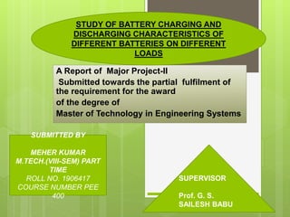 A Report of Major Project-II
Submitted towards the partial fulfilment of
the requirement for the award
of the degree of
Master of Technology in Engineering Systems
SUBMITTED BY
MEHER KUMAR
M.TECH.(VIII-SEM) PART
TIME
ROLL NO. 1906417
COURSE NUMBER PEE
400
SUPERVISOR
Prof. G. S.
SAILESH BABU
STUDY OF BATTERY CHARGING AND
DISCHARGING CHARACTERISTICS OF
DIFFERENT BATTERIES ON DIFFERENT
LOADS
 