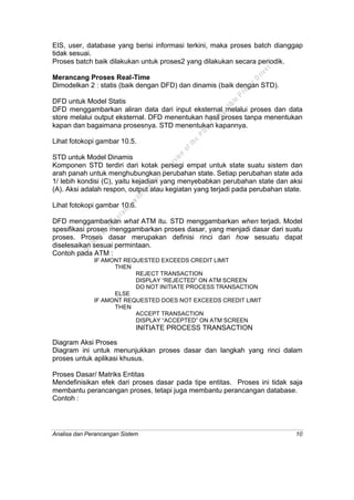 Analisa dan Perancangan Sistem 10
EIS, user, database yang berisi informasi terkini, maka proses batch dianggap
tidak sesuai.
Proses batch baik dilakukan untuk proses2 yang dilakukan secara periodik.
Merancang Proses Real-Time
Dimodelkan 2 : statis (baik dengan DFD) dan dinamis (baik dengan STD).
DFD untuk Model Statis
DFD menggambarkan aliran data dari input eksternal melalui proses dan data
store melalui output eksternal. DFD menentukan hasil proses tanpa menentukan
kapan dan bagaimana prosesnya. STD menentukan kapannya.
Lihat fotokopi gambar 10.5.
STD untuk Model Dinamis
Komponen STD terdiri dari kotak persegi empat untuk state suatu sistem dan
arah panah untuk menghubungkan perubahan state. Setiap perubahan state ada
1/ lebih kondisi (C), yaitu kejadian yang menyebabkan perubahan state dan aksi
(A). Aksi adalah respon, output atau kegiatan yang terjadi pada perubahan state.
Lihat fotokopi gambar 10.6.
DFD menggambarkan what ATM itu. STD menggambarkan when terjadi. Model
spesifikasi proses menggambarkan proses dasar, yang menjadi dasar dari suatu
proses. Proses dasar merupakan definisi rinci dari how sesuatu dapat
diselesaikan sesuai permintaan.
Contoh pada ATM :
IF AMONT REQUESTED EXCEEDS CREDIT LIMIT
THEN
REJECT TRANSACTION
DISPLAY “REJECTED” ON ATM SCREEN
DO NOT INITIATE PROCESS TRANSACTION
ELSE
IF AMONT REQUESTED DOES NOT EXCEEDS CREDIT LIMIT
THEN
ACCEPT TRANSACTION
DISPLAY “ACCEPTED” ON ATM SCREEN
INITIATE PROCESS TRANSACTION
Diagram Aksi Proses
Diagram ini untuk menunjukkan proses dasar dan langkah yang rinci dalam
proses untuk aplikasi khusus.
Proses Dasar/ Matriks Entitas
Mendefinisikan efek dari proses dasar pada tipe entitas. Proses ini tidak saja
membantu perancangan proses, tetapi juga membantu perancangan database.
Contoh :
This
file
w
as
generated
w
ith
the
dem
o
version
ofthe
PD
F
C
om
patible
PrinterD
river
 
