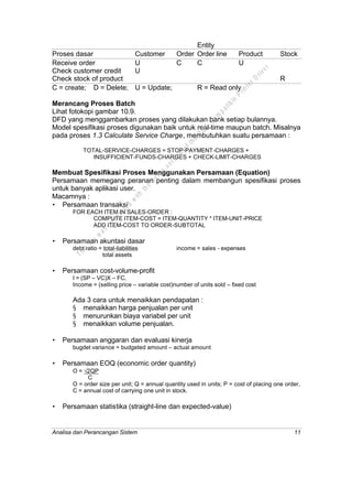 Analisa dan Perancangan Sistem 11
Entity
Proses dasar Customer Order Order line Product Stock
Receive order U C C U
Check customer credit U
Check stock of product R
C = create; D = Delete; U = Update; R = Read only
Merancang Proses Batch
Lihat fotokopi gambar 10.9.
DFD yang menggambarkan proses yang dilakukan bank setiap bulannya.
Model spesifikasi proses digunakan baik untuk real-time maupun batch. Misalnya
pada proses 1.3 Calculate Service Charge, membutuhkan suatu persamaan :
TOTAL-SERVICE-CHARGES = STOP-PAYMENT-CHARGES +
INSUFFICIENT-FUNDS-CHARGES + CHECK-LIMIT-CHARGES
Membuat Spesifikasi Proses Menggunakan Persamaan (Equation)
Persamaan memegang peranan penting dalam membangun spesifikasi proses
untuk banyak aplikasi user.
Macamnya :
• Persamaan transaksi
FOR EACH ITEM IN SALES-ORDER :
COMPUTE ITEM-COST = ITEM-QUANTITY * ITEM-UNIT-PRICE
ADD ITEM-COST TO ORDER-SUBTOTAL
• Persamaan akuntasi dasar
debt ratio = total-liabilities income = sales - expenses
total assets
• Persamaan cost-volume-profit
I = (SP – VC)X – FC,
Income = (selling price – variable cost)number of units sold – fixed cost
Ada 3 cara untuk menaikkan pendapatan :
§ menaikkan harga penjualan per unit
§ menurunkan biaya variabel per unit
§ menaikkan volume penjualan.
• Persamaan anggaran dan evaluasi kinerja
bugdet variance = budgeted amount – actual amount
• Persamaan EOQ (economic order quantity)
O = √2QP
C
O = order size per unit; Q = annual quantity used in units; P = cost of placing one order,
C = annual cost of carrying one unit in stock.
• Persamaan statistika (straight-line dan expected-value)
This
file
w
as
generated
w
ith
the
dem
o
version
ofthe
PD
F
C
om
patible
PrinterD
river
 
