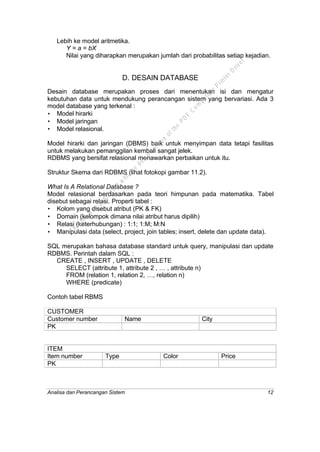 Analisa dan Perancangan Sistem 12
Lebih ke model aritmetika.
Y = a = bX
Nilai yang diharapkan merupakan jumlah dari probabilitas setiap kejadian.
D. DESAIN DATABASE
Desain database merupakan proses dari menentukan isi dan mengatur
kebutuhan data untuk mendukung perancangan sistem yang bervariasi. Ada 3
model database yang terkenal :
• Model hirarki
• Model jaringan
• Model relasional.
Model hirarki dan jaringan (DBMS) baik untuk menyimpan data tetapi fasilitas
untuk melakukan pemanggilan kembali sangat jelek.
RDBMS yang bersifat relasional menawarkan perbaikan untuk itu.
Struktur Skema dari RDBMS (lihat fotokopi gambar 11.2).
What Is A Relational Database ?
Model relasional berdasarkan pada teori himpunan pada matematika. Tabel
disebut sebagai relasi. Properti tabel :
• Kolom yang disebut atribut (PK & FK)
• Domain (kelompok dimana nilai atribut harus dipilih)
• Relasi (keterhubungan) : 1:1; 1:M; M:N
• Manipulasi data (select, project, join tables; insert, delete dan update data).
SQL merupakan bahasa database standard untuk query, manipulasi dan update
RDBMS. Perintah dalam SQL :
CREATE , INSERT , UPDATE , DELETE
SELECT (attribute 1, attribute 2 , … , attribute n)
FROM (relation 1, relation 2, …, relation n)
WHERE (predicate)
Contoh tabel RBMS
CUSTOMER
Customer number Name City
PK
ITEM
Item number Type Color Price
PK
This
file
w
as
generated
w
ith
the
dem
o
version
ofthe
PD
F
C
om
patible
PrinterD
river
 