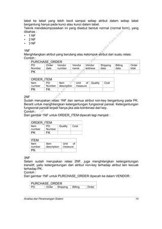 Analisa dan Perancangan Sistem 14
tabel ke tabel yang lebih kecil sampai setiap atribut dalam setiap tabel
bergantung hanya pada kunci atau kunci dalam tabel.
Teknik mendekomposisikan ini yang disebut bentuk normal (normal form), yang
dibahas :
• 1 NF
• 2 NF
• 3 NF
1NF
Menghilangkan atribut yang berulang atau kelompok atribut dari suatu relasi.
Contoh :
PURCHASE_ORDER
PO
Number
Order
date
Vendor
number
Vendor
name
Vendor
address
Shipping
data
Billing
data
Order
total
PK
ORDER_ITEM
Item
number
PO
Number
Item
description
Unit of
measure
Quality Cost
PK FK
2NF
Sudah merupakan relasi 1NF dan semua atribut non-key bergantung pada PK.
Berarti untuk menghilangkan ketergantungan fungsional parsial. Ketergantungan
fungsional parsial terjadi hanya jika ada kombinasi dari key.
Contoh :
Dari gambar 1NF untuk ORDER_ITEM dipecah lagi menjadi :
ORDER_ITEM
Item
number
PO
Number
Quality Cost
PK FK
ITEM
Item
number
Item
description
Unit of
measure
PK
3NF
Selain sudah merupakan relasi 2NF, juga menghilangkan ketergantungan
transitif, yaitu ketergantungan dari atribut non-key terhadap atribut lain kecuali
terhadap PK.
Contoh :
Dari gambar 1NF untuk PURCHASE_ORDER dipecah ke dalam VENDOR :
PURCHASE_ORDER
PO
Number
Order
date
Shipping
data
Billing
data
Order
total
This
file
w
as
generated
w
ith
the
dem
o
version
ofthe
PD
F
C
om
patible
PrinterD
river
 