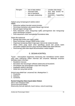 Analisa dan Perancangan Sistem 16
Kerugian • lack of data relation
• redundant data
• lack of standards
• new appl. productivity
• complex data design
• slow data access for
some appl.
• expensive supporting
tech.
Faktor2 yang mempengaruhi seleksi sistem
DBMS
• Kebutuhan aplikasi berubah secara konstan
• Permintaan tambahan ada secara frekuen dan normal
• Banyak bagian berbagi data
• Perlu kebutuhan untuk mengurangi waktu pemrograman dan mengurangi
biaya membangun program
• Perlu kebutuhan untuk meningkatkan konsistensi data.
Sistem file tradisional
• Berbagi data antara user masih sedikit
• Biaya membangun dengan DBMS terlalu mahal
• Organisasi beroperasi dalam lingkungan internal dan eksternal statis
• Akses online yang cepat untuk spesifikasi record dan proses batch
merupakan aplikasi dominan yang membuat DBMS tidak dapat toleransi
• Perencanaan data tidak dapat dikoordinasikan melalui bagian.
E. DESAIN KONTROL
Tujuan : menunjukkan bagaimana merancang dan memelihara kontrol sistem
yang akan melindungi sistem informasi dari ancaman. Beberapa ancaman
terhadap sistem informasi :
• Kesalahan manusia
• Kerusakan dan kecurangan software (destructive & fraudulent)
• Penyadapan dan penangkapan output dari orang lain
• Kegagalan platform teknologi
• Akses dari yang tidak berhak.
Kontrol yang efektif dari ancaman2 tsb. dikategorikan 3 :
1. Preventive
2. Detective
3. Corrective
Kontrol Integritas Data (input) dalam Sistem
Ada 2 cara menginput data :
Source document-based
Direct-entry (formulir eletronik, touch menus, voice & scanning).
This
file
w
as
generated
w
ith
the
dem
o
version
ofthe
PD
F
C
om
patible
PrinterD
river
 