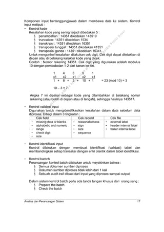 Analisa dan Perancangan Sistem 17
Komponen input bertanggungjawab dalam membawa data ke sistem. Kontrol
input meliputi :
• Kontrol kode
Kesalahan kode yang sering terjadi dibedakan 5 :
§ penambahan : 14351 dikodekan 143519
§ truncation: 14351 dikodekan 1534
§ transkripsi : 14351 dikodekan 16351
§ transposisi tunggal : 14351 dikodekan 41351
§ transposisi ganda : 14351 dikodekan 15341.
Untuk mengontrol kesalahan dilakukan cek digit. Cek digit dapat diletakkan di
depan atau di belakang karakter kode yang dicek.
Contoh : Nomor rekening 14351. Cek digit yang digunakan adalah modulus
10 dengan pembobotan 1-2 dari kanan ke kiri.
1 4 3 5 1
x1 x2 x1 x2 x1
1 + 8 + 3 + 10 + 1 = 23 (mod 10) = 3
10 – 3 = 7.
Angka 7 ini dipakai sebagai kode yang ditambahkan di belakang nomor
rekening (atau boleh di depan atau di tengah), sehingga hasilnya 143517.
• Kontrol validasi input
Digunakan untuk mengidentifikasikan kesalahan dalam data sebelum data
diproses. Dibagi dalam 3 tingkatan :
Cek field Cek record Cek file
• missing data or blanks
• alphabetic and numeric
• range
• check digit
• size
• reasonableness
• sign
• size
• sequence
• external label
• header internal label
• trailer internal label
• Kontrol identifikasi input
Kontrol dilakukan dengan membuat identifikasi (validasi) tabel dan
membandingkan setiap transaksi dengan entri otentik dalam tabel identifikasi.
• Kontrol bactch
Perancangan kontrol batch dilakukan untuk meyakinkan bahwa :
§ Semua dokumen sumber diproses
§ Dokumen sumber diproses tidak lebih dari 1 kali
§ Sebuah audit trail dibuat dari input yang diproses sampai output
Dalam sistem kontrol batch perlu ada tanda tangan khusus dari orang yang :
§ Prepare the batch
§ Check the batch
This
file
w
as
generated
w
ith
the
dem
o
version
ofthe
PD
F
C
om
patible
PrinterD
river
 
