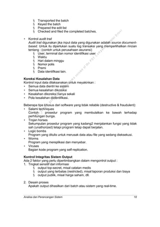 Analisa dan Perancangan Sistem 18
§ Transported the batch
§ Keyed the batch
§ Prepared the edit list
§ Checked and filed the completed batches.
• Kontrol audit trail
Audit trail digunakan jika input data yang digunakan adalah source document-
based. Untuk itu diperlukan suatu log transaksi yang memperlihatkan rincian
tentang : (contoh untuk perusahaan asuransi)
§ User, terminal dan nomor identifikasi user
§ Waktu
§ Hari dalam minggu
§ Nomor polis
§ Premi
§ Data identifikasi lain.
Koreksi Kesalahan Data
Kontrol input data dilaksanakan untuk meyakinkan :
• Semua data dientri ke sistem
• Semua kesalahan dikoreksi
• Kesalahan dikoreksi hanya sekali
• Pola kesalahan diidentifikasi.
Beberapa tipe khusus dari software yang tidak reliable (destructive & fraudulent):
• Salami techniques
Contoh : prosedur program yang membulatkan ke bawah terhadap
perhitungan bunga.
• Trojan horses
Sekumpulan prosedur program yang kadang2 menjalankan fungsi yang tidak
sah (unathorized) tetapi program tetap dapat berjalan.
• Logic bombs
Program yang ditulis untuk merusak data atau file yang sedang dieksekusi.
• Worms
Program yang mereplikasi dan menyebar.
• Viruses
Bagian kode program yang self-replication.
Kontrol Integritas Sistem Output
Ada 2 faktor yang perlu dipertimbangkan dalam mengontrol output :
1. Tingkat sensitif dari informasi
§ output top-secret, misal catatan medis
§ output yang terbatas (restricted), misal laporan produksi dan biaya
§ output publik, misal harga saham, dll.
2. Desain proses
Apakah output dihasilkan dari batch atau sistem yang real-time.
This
file
w
as
generated
w
ith
the
dem
o
version
ofthe
PD
F
C
om
patible
PrinterD
river
 