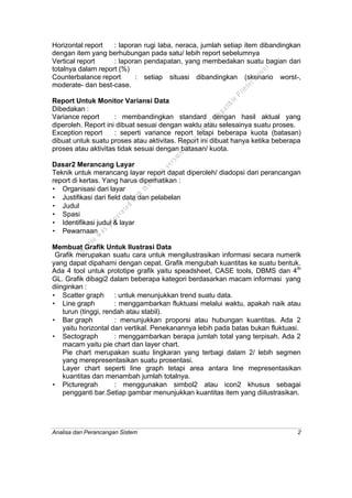 Analisa dan Perancangan Sistem 2
Horizontal report : laporan rugi laba, neraca, jumlah setiap item dibandingkan
dengan item yang berhubungan pada satu/ lebih report sebelumnya
Vertical report : laporan pendapatan, yang membedakan suatu bagian dari
totalnya dalam report (%)
Counterbalance report : setiap situasi dibandingkan (skenario worst-,
moderate- dan best-case.
Report Untuk Monitor Variansi Data
Dibedakan :
Variance report : membandingkan standard dengan hasil aktual yang
diperoleh. Report ini dibuat sesuai dengan waktu atau selesainya suatu proses.
Exception report : seperti variance report tetapi beberapa kuota (batasan)
dibuat untuk suatu proses atau aktivitas. Report ini dibuat hanya ketika beberapa
proses atau aktivitas tidak sesuai dengan batasan/ kuota.
Dasar2 Merancang Layar
Teknik untuk merancang layar report dapat diperoleh/ diadopsi dari perancangan
report di kertas. Yang harus diperhatikan :
• Organisasi dari layar
• Justifikasi dari field data dan pelabelan
• Judul
• Spasi
• Identifikasi judul & layar
• Pewarnaan
Membuat Grafik Untuk Ilustrasi Data
Grafik merupakan suatu cara untuk mengilustrasikan informasi secara numerik
yang dapat dipahami dengan cepat. Grafik mengubah kuantitas ke suatu bentuk.
Ada 4 tool untuk prototipe grafik yaitu speadsheet, CASE tools, DBMS dan 4th
GL. Grafik dibagi2 dalam beberapa kategori berdasarkan macam informasi yang
diinginkan :
• Scatter graph : untuk menunjukkan trend suatu data.
• Line graph : menggambarkan fluktuasi melalui waktu, apakah naik atau
turun (tinggi, rendah atau stabil).
• Bar graph : menunjukkan proporsi atau hubungan kuantitas. Ada 2
yaitu horizontal dan vertikal. Penekanannya lebih pada batas bukan fluktuasi.
• Sectograph : menggambarkan berapa jumlah total yang terpisah. Ada 2
macam yaitu pie chart dan layer chart.
Pie chart merupakan suatu lingkaran yang terbagi dalam 2/ lebih segmen
yang merepresentasikan suatu prosentasi.
Layer chart seperti line graph tetapi area antara line mepresentasikan
kuantitas dan menambah jumlah totalnya.
• Picturegrah : menggunakan simbol2 atau icon2 khusus sebagai
pengganti bar.Setiap gambar menunjukkan kuantitas item yang diilustrasikan.
This
file
w
as
generated
w
ith
the
dem
o
version
ofthe
PD
F
C
om
patible
PrinterD
river
 