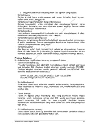 Analisa dan Perancangan Sistem 20
§ Meyakinkan bahwa hanya sejumlah kopi laporan yang dicetak.
• Kontrol review
Bagian kontrol harus melaksanakan cek umum terhadap hasil laporan,
seperti judul, waktu, tanggal, dll.
• Kontrol adanya pemenggalan dan pembengkakan
Semua kesempatan untuk mengkopi dan menghapus laporan harus
dihilangkan. Semua laporan harus diperiksa apakah lengkap. Semua karbon
harus disobek agar tidak terbaca.
• Kontrol distribusi
Laporan harus langsung didistribusikan ke end user, atau diletakkan di loker,
dan diambil oleh user yang memiliki kunci loker tsb.
• Kontrol storage dan penyimpanan
Biasanya, penyimpanan tanggal output dibuat, atau perlu untuk penggunaan
di waktu mendatang. Sampai penanggalan kadaluarsa, laporan harus difile-
kan dan disimpan di lokasi yang aman.
• Kontrol kerusakan
Jika laporan sudah tidak terpakai lagi, sebaiknya dimusnahkan. Laporan
dapat diindeks dalam file tickler sehingga laporan dapat dimusnahkan secara
otomatis, secara rutin. Untuk keamanan datanya, laporan sebaiknya dibakar.
Proteksi Database
Kontrol database diaplikasikan terhadap komponen2 sistem :
• Model sekuriti IBM’s DB2
Prosedur keamanan dari DB2 IBM menyediakan model kontrol user yang
baik terhadap DB. Otorisasi implisit diberikan melalui perintah CREATE.
Otorisasi eksplisit diberikan melalui perintah2 GRANT dan REVOKE. Hak
istimewa dapat diberikan dan dicabut.
GRANT SELECT, UPDATE (CUST NAME) on CUST TABLE to SAM
REVOKE privileges ON resource FROM userid
• Kontrol konkurensi
Konkurensi berarti dua/ lebih user memiliki akses terhadap data yang sama.
Pada beberapa DB relasional lanjut, otomatisasi lock, deteksi konflik dan sifat
resolusi ada.
• Teknik enkripsi
Teknik ini dipakai untuk melindungi data yang dikirimkan melalui media
transmisi untuk melindungi privasi dari DB. Media penyimpan portable,
seperti removable disk packs dan tape magnetik diproteksi dengan
implementasi peralatan enkripsi yang aman dalam disk drive atau pengontrol
tape drive.
• Kontrol backup dan recovery
Untuk sistem batch, back-up three-file dan perencanaan perbaikan disebut
perencanaan perbaikan grandfather-father-son.
This
file
w
as
generated
w
ith
the
dem
o
version
ofthe
PD
F
C
om
patible
PrinterD
river
 