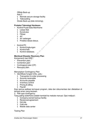 Analisa dan Perancangan Sistem 21
Offsite Back-up
Ada 2 :
§ Remote secure storage facility
§ Televaulting
Onsite Back-up (disk-mirroring).
Proteksi Teknologi Hardware
• Kontrol Pusat Data Mainframe
§ Lokasi fisik
§ Konstruksi
§ Filtrasi
§ AC
§ Air cadangan
§ Proteksi desas-desus.
• Kontrol PC
§ Kontrol lingkungan
§ Kontrol fisik
§ Kontrol database.
Membuat Disaster Recovery Plan
Komponen2 dari DRP :
• Prevention plan
• Contention plan
• Contingency plan (CP)
• Recovery plan.
Menyiapkan Contingency Plan
1. Identifikasi fungsi2 kritis, yaitu :
§ Transaction & order processing
§ Acconts receivable
§ Accounts payable
§ Inventory control
§ Pricing & billing
§ Payroll
Kopi semua aplikasi termasuk program, data dan dokumentasi dan diletakkan di
tempat aman yang terpisah.
2. Pilih opsi contingency
Yang paling sederhana adalah kembali ke metode manual. Opsi meliputi :
§ Company-owned backup facility
§ Reciprocal agreement
§ Hot site
§ Cold site
§ Mobile data center
Testing Plan
This
file
w
as
generated
w
ith
the
dem
o
version
ofthe
PD
F
C
om
patible
PrinterD
river
 