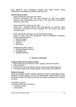 Analisa dan Perancangan Sistem 22
Perlu dilakukan untuk mengetahui masalah yang terjadi selama testing
dibandingkan mempelajarinya setelah terjadi bencana.
Kontrol Akses ke Data
• Akses berdasarkan apa yang user ketahui
Password merupakan kata unik yang diberikan ke user yang memiliki
otorisasi untuk mendapatkan akses sistem. User perlu untuk memodifikasi
password secara acak.
• Akses berdasarkan apa yang user miliki
Smart Card : perangkat seperti kartu kredit dengan cip komputer. Kartu
dimasukkan ke terminal dan perlu masukan PIN. Jika sesuai, user dapat
masuk ke sistem.
• Akses berdasarkan psikologi user dan karakteristik perilaku
Suatu hal yang sulit untuk mengambil/ mencuri karakteristik seseorang.
Karakter psikologi meliputi :
§ Geometri tangan
§ Pengenal retina
§ Sidik jari
§ Berat tubuh
Karakteristik perilaku meliputi :
§ Verifikasi pengenal dinamis
§ Pengenal suara
§ Dinamika keystroke
F. DESAIN JARINGAN
Langkah dalam Perancangan Jaringan
1. Bagi/ kelompokkan perusahaan, misal : gudang, kantor, lantai pabrik.
2. Buat model LAN
3. Evaluasi LAN untuk menentukan apakah sesuai untuk setiap bagiannya
4. Hubungkan bagian2 tsb. dengan jaringan, misal dengan brige, gateway.
Elemen2 Jaringan
Sekali perancangan disetujui, langkah selanjutnya adalah menginstalasi jaringan
backbone. Elemen jaringan, HW dan SW dihubungkan melalui backbone untuk
membentuk platform teknologi yang terdiri dari jaringan terintegrasi dan arsitektur
komputer.
Tipe Media Transmisi
Kombinasi media transmisi meliputi :
• Twisted pair cable
• Coaxial cable
This
file
w
as
generated
w
ith
the
dem
o
version
ofthe
PD
F
C
om
patible
PrinterD
river
 