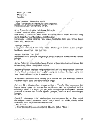 Analisa dan Perancangan Sistem 23
• Fiber optic cable
• Microwaves
• Satellite.
Sinyal Transmisi : analog dan digital.
Analog : sinyal yang membentuk gelombang sinus.
Digital : diskrit, sinyal biner yaitu on/ off.
Mode Transmisi : simplex, half duplex, full duplex.
Simplex : transmisi 1 arah, misal TV.
Half duplex : komunikasi node terima dan kirim melalui media transmisi yang
sama, tetapi hanya untuk satu node satu waktu.
Full duplex : media transmisi yang dapat melakukan kirim dan terima dalam
waktu yang bersamaan.
Topologi Jaringan
Konfigurasi dimana bermacam2 node dihubungkan dalam suatu jaringan
backbone. Macamnya : star, bus, ring.
Network Interface Card (NIC)
Merupakan sirkuit eletronik yang menghubungkan sebuah workstation ke sebuah
jaringan.
Server Network : komputer bertujuan khusus untuk melakukan sentralisasi dan
eksekusi dari fungsi manajemen periferal.
Modem : peralatan interface yang mentransmisikan data dari peralatan komputer
di satu lokasi ke modem lain yang terhubung ke peralatan komputer yang lain
yang berakhir di sambungan analog telepon.
Multiplexer : peralatan untuk berbagi jalur dimana data dari beberapa terminal
dibiarkan berada pada jalur berkecepatan tinggi.
Network OS : dikategorikan sebagai software. Transfer file, keamanan dan
kontrol akses, spool pencetakan dan e-mail merupakan sebagian kecil contoh
dari fungsi sistem operasi jaringan yang disediakan jaringan dan aplikasi berjalan
padanya. Semakin baik sistem operasi jaringan, semakin baik perancangan
jaringan.
Protokol : digunakan untuk menjalankan jaringan secara lancar. Atau dapat
dianalogikan seperti pemakaian rambu2 lampu merah dan marka jalan terhadap
sistem lalu lintas dapat berjalan dengan baik.
Ada 2 macam :
1. Open System Inteconnection (OSI), dibagi ke dalam 7 lapis :
This
file
w
as
generated
w
ith
the
dem
o
version
ofthe
PD
F
C
om
patible
PrinterD
river
 