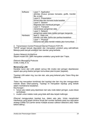 Analisa dan Perancangan Sistem 24
Layer 7 : Application
aktivitas khusus (proses transaksi, grafik, transfer
file, e-mail)
Layer 6 : Presentation
format data dan konversi kode karakter
Layer 5 : Session
Negosiasi dan membuat jaringan
Layer 4 : Transport
menentukan pengiriman data
Software
Layer 3 : Network
pengiriman paket data melalui jaringan berganda
layer 2 : Data Link
transfer unit data, frame dan periksa kesalahan
Hardware
Layer 1 : Physical
transmisi dari data mentah melalui jalur komunikasi
2. Transmission Control Protocol/ Internet Protocol (TCP/ IP)
TCP/IP sangat banyak digunakan dan merupakan protokol yang well-defined.
Bekerja pada banyak arsitektur dan standar yang berbeda.
System Network Architecture
Seperti model OSI, SNA merupakan arsitektur yang terdiri dari 7 lapis.
Eletronic Messaging Protocols
X.400, X.500, X.12.
Merancang LAN
Karakter kunci dari LAN adalah semua titik (node) dari jaringan diperlakukan
seperti apa yang disebut jaringan komunikasi peer-to-peer (sejawat).
Topologi LAN selain ring, bus dan star, ada yang terkenal yaitu Token Ring dan
Ethernet.
Token ring merupakan kombinasi dari topologi star dan ring dan menggunakan
metode akses token-passing. Topologi ini merupakan topologi yang terbaik
dalam mentoleransi kesalahan.
Keuntungan :
§ hanya satu kabel yang diperlukan dari satu node dalam jaringan, suatu lokasi
sentralisasi
§ mudah untuk melalui node yang tidak aktif atau terjadi malfungsi.
Ethernet menggunakan topologi bus, dalam satu jalur. Untuk menghindari
interferensi yang terjadi dimana sinyal dari sumber berbeda pada bus digunakan
strategi CSMA/ CD (carrier sense multiple access/ collision detection) atau “listen
before talking”.
This
file
w
as
generated
w
ith
the
dem
o
version
ofthe
PD
F
C
om
patible
PrinterD
river
 