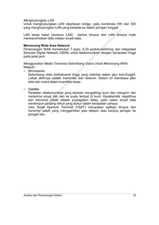 Analisa dan Perancangan Sistem 25
Menghubungkan LAN
Untuk menghubungkan LAN diperlukan bridge, yaitu kombinasi HW dan SW
yang menghubungkan LAN yang berbeda ke dalam jaringan tunggal.
LAN tanpa kabel (wireless LAN) : bentuk khusus dari LAN dimana node
mentransmisikan data melalui sinyal radio.
Merancang Wide Area Network
Perancangan WAN memerlukan T-span, X.25 packet-switching, dan Integrated
Services Digital Network (ISDN) untuk telekomunikasi dengan kecepatan tinggi
pada jarak jauh.
Menggunakan Media Transmisi Gelombang Udara Untuk Merancang WAN
Meliputi :
• Microwaves
Gelombang radio berfrekuensi tinggi yang melintas dalam jalur line-of-sight.
Lokasi akhirnya adalah transmiter dan receiver. Sistem ini membawa jalur
data dan suara dalam kuantitas besar.
• Satellite
Peralatan telekomunikasi yang beredar mengelilingi bumi dan mengirim dan
menerima sinyal dari dan ke suatu tempat di bumi. Karakteristik negatifnya
dari transmisi satelit adalah propagation delay, yaitu waktu sinyal data
menempuh panjang sirkuit yang diukur dalam kecepatan cahaya.
Very Small Aperture Terminal (VSAT) merupakan aplikasi khusus dari
transmisi satelit yang menggantikan jasa telepon atau backup jaringan ke
jaringan lain.
This
file
w
as
generated
w
ith
the
dem
o
version
ofthe
PD
F
C
om
patible
PrinterD
river
 