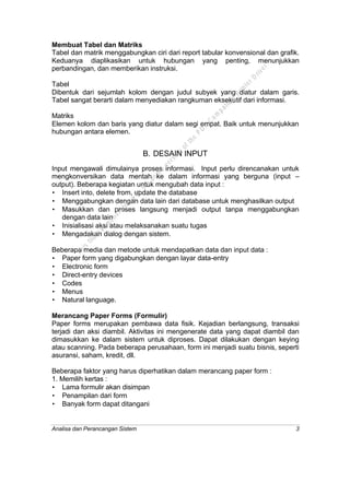 Analisa dan Perancangan Sistem 3
Membuat Tabel dan Matriks
Tabel dan matrik menggabungkan ciri dari report tabular konvensional dan grafik.
Keduanya diaplikasikan untuk hubungan yang penting, menunjukkan
perbandingan, dan memberikan instruksi.
Tabel
Dibentuk dari sejumlah kolom dengan judul subyek yang diatur dalam garis.
Tabel sangat berarti dalam menyediakan rangkuman eksekutif dari informasi.
Matriks
Elemen kolom dan baris yang diatur dalam segi empat. Baik untuk menunjukkan
hubungan antara elemen.
B. DESAIN INPUT
Input mengawali dimulainya proses informasi. Input perlu direncanakan untuk
mengkonversikan data mentah ke dalam informasi yang berguna (input –
output). Beberapa kegiatan untuk mengubah data input :
• Insert into, delete from, update the database
• Menggabungkan dengan data lain dari database untuk menghasilkan output
• Masukkan dan proses langsung menjadi output tanpa menggabungkan
dengan data lain
• Inisialisasi aksi atau melaksanakan suatu tugas
• Mengadakan dialog dengan sistem.
Beberapa media dan metode untuk mendapatkan data dan input data :
• Paper form yang digabungkan dengan layar data-entry
• Electronic form
• Direct-entry devices
• Codes
• Menus
• Natural language.
Merancang Paper Forms (Formulir)
Paper forms merupakan pembawa data fisik. Kejadian berlangsung, transaksi
terjadi dan aksi diambil. Aktivitas ini mengenerate data yang dapat diambil dan
dimasukkan ke dalam sistem untuk diproses. Dapat dilakukan dengan keying
atau scanning. Pada beberapa perusahaan, form ini menjadi suatu bisnis, seperti
asuransi, saham, kredit, dll.
Beberapa faktor yang harus diperhatikan dalam merancang paper form :
1. Memilih kertas :
• Lama formulir akan disimpan
• Penampilan dari form
• Banyak form dapat ditangani
This
file
w
as
generated
w
ith
the
dem
o
version
ofthe
PD
F
C
om
patible
PrinterD
river
 