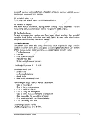 Analisa dan Perancangan Sistem 5
check off caption, horizontal check off caption, checklist caption, blocked spaces
caption dan scannable form caption.
11. Instruksi dalam form
Form yang baik adalah harus bersifat self-instruction.
12. Jendela di amplop
Jika form harus dikirimkan, dipergunakan amplop yang berjendela supaya
mengurangi penulisan nama dan alamat yang dikirim pada amplop.
13. Jumlah tembusan
Banyak tembusan atau rangkap dari form harus dibuat seefisien dan seefektif
mungkin, tidak boleh berlebihan dan tidak boleh kurang. Jalur distribusinya
tebagi sequential routing, concurrent routing.
Electronic Forms
Merupakan layar entri data yang dirancang untuk digunakan tanpa adanya
sumber dokumen resmi. Dirancang pada sebuah digitizer atau layar VDT sistem
CASE, menggunakan beberapa komponen seperti pada formulir, yaitu :
• Pembagian area
• Instruksi
• Line, box dan caption
• Indikator field data
• Urutan guideline perancangan.
Lihat fotokopi gambar 9.11 & 9.12.
Smart Electronic form :
• guide users
• perform calculations
• check limits
• coordinate processing tasks.
Perbandingan Biaya Formulir Kertas & Elektronik
• Cost of running out
• Cost of forms obsolescence
• Cost of inefficient forms
• Cost of using the wrong form
• Cost of forms management and enforcement
• Cost caused by the speed limit of paper
• Cost associated with handling data twice
• Cost caused by data float.
Merancang Elctronic Forms
Lihat fotokopi gambar 9.13 & 9.14.
This
file
w
as
generated
w
ith
the
dem
o
version
ofthe
PD
F
C
om
patible
PrinterD
river
 