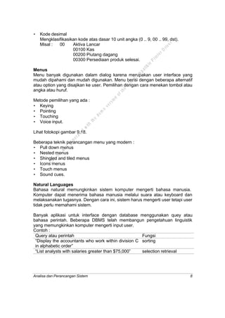 Analisa dan Perancangan Sistem 8
• Kode desimal
Mengklasifikasikan kode atas dasar 10 unit angka (0 .. 9, 00 .. 99, dst).
Misal : 00 Aktiva Lancar
00100 Kas
00200 Piutang dagang
00300 Persediaan produk selesai.
Menus
Menu banyak digunakan dalam dialog karena merupakan user interface yang
mudah dipahami dan mudah digunakan. Menu berisi dengan beberapa alternatif
atau option yang disajikan ke user. Pemilihan dengan cara menekan tombol atau
angka atau huruf.
Metode pemilihan yang ada :
• Keying
• Pointing
• Touching
• Voice input.
Lihat fotokopi gambar 9.18.
Beberapa teknik perancangan menu yang modern :
• Pull down menus
• Nested menus
• Shingled and tiled menus
• Icons menus
• Touch menus
• Sound cues.
Natural Languages
Bahasa natural memungkinkan sistem komputer mengerti bahasa manusia.
Komputer dapat menerima bahasa manusia melalui suara atau keyboard dan
melaksanakan tugasnya. Dengan cara ini, sistem harus mengerti user tetapi user
tidak perlu memahami sistem.
Banyak aplikasi untuk interface dengan database menggunakan quey atau
bahasa perintah. Beberapa DBMS telah membangun pengetahuan linguistik
yang memungkinkan komputer mengerti input user.
Contoh :
Query atau perintah Fungsi
“Display the accountants who work within division C
in alphabetic order”
sorting
“List analysts with salaries greater than $75,000” selection retrieval
This
file
w
as
generated
w
ith
the
dem
o
version
ofthe
PD
F
C
om
patible
PrinterD
river
 