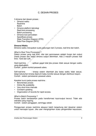 Analisa dan Perancangan Sistem 9
C. DESAIN PROSES
3 dimensi dari desain proses :
• Dimensi waktu
Real-time
Batch
• Dimensi platform teknologi
Real time processing
Batch processing
• Dimensi tool pemodelan
Spesifikasi proses
State Transition Diagram (STD)
Data Flow Diagram (DFD).
Dimensi Waktu
Dimensi waktu merupakan suatu gabungan dari 2 proses, real time dan batch.
What Is Real Time Processing ?
Dalam proses yang real time, nilai dari pemrosesan adalah fungsi dari output
(hasil) proses dan waktu dimana output dikirimkan. Ada 2 macam proses real
time : hard dan soft.
Hard real time : aplikasi gagal total jika proses tidak sesuai dengan waktu
yang dijadualkan.
Contoh : sistem kontrol pesawat udara.
Soft real time : kinerja sistem ditambah jika batas waktu tidak sesuai,
tetapi kebutuhan kinerja dipenuhi kalau kondisi sesuai dengan distribusi respon.
Contoh : sistem pemesanan pesawat udara.
Karakter kunci pada proses real-time :
• Berorientasi proses
• Online file availability
• Very short time intervals
• Constant updating
• Organization of records for rapid access.
What Is Batch Processing ?
Proses batch berdasarkan pada transformasi input-output terurut. Tidak ada
interaksi yang ongoing.
Contoh : sistem penggajian, seminggu sekali.
Penggunaan proses real-time ataupun batch tergantung dari desainer sistem
untuk mencapai tujuan. Jika user menginginkan suatu pengambilan keputusan,
This
file
w
as
generated
w
ith
the
dem
o
version
ofthe
PD
F
C
om
patible
PrinterD
river
 