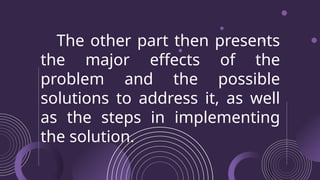 The other part then presents
the major effects of the
problem and the possible
solutions to address it, as well
as the steps in implementing
the solution.
 