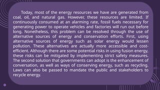 Today, most of the energy resources we have are generated from
coal, oil, and natural gas. However, these resources are limited. If
continuously consumed at an alarming rate, fossil fuels necessary for
generating power to operate vehicles and factories will run out before
long. Nonetheless, this problem can be resolved through the use of
alternative sources of energy and conservation efforts. First, using
alternative sources of energy such as solar energy would lessen
pollution. These alternatives are actually more accessible and cost-
efficient. Although there are some potential risks in using fusion energy,
these risks can be mitigated by implementing strict safety measures.
The second solution that governments can adopt is the enhancement of
conversation, as well as ways of conserving energy, such as recycling.
Laws can also be passed to mandate the public and stakeholders to
recycle energy.
 