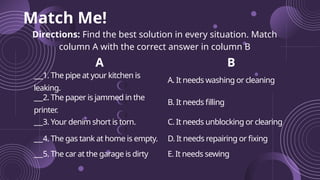 Match Me!
Directions: Find the best solution in every situation. Match
column A with the correct answer in column B
A B
1. The pipe at your kitchen is
leaking.
A. It needs washing or cleaning
2. The paper is jammed in the
printer
.
B. It needs filling
3. Your denim short is torn. C. It needs unblocking or clearing
4. The gas tank at home is empty. D. It needs repairing or fixing
5. The car at the garage is dirty E. It needs sewing
 